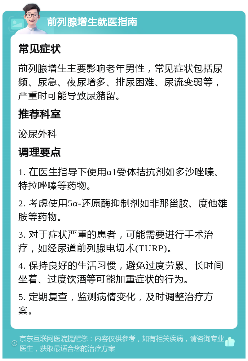 前列腺增生就医指南 常见症状 前列腺增生主要影响老年男性，常见症状包括尿频、尿急、夜尿增多、排尿困难、尿流变弱等，严重时可能导致尿潴留。 推荐科室 泌尿外科 调理要点 1. 在医生指导下使用α1受体拮抗剂如多沙唑嗪、特拉唑嗪等药物。 2. 考虑使用5α-还原酶抑制剂如非那甾胺、度他雄胺等药物。 3. 对于症状严重的患者，可能需要进行手术治疗，如经尿道前列腺电切术(TURP)。 4. 保持良好的生活习惯，避免过度劳累、长时间坐着、过度饮酒等可能加重症状的行为。 5. 定期复查，监测病情变化，及时调整治疗方案。