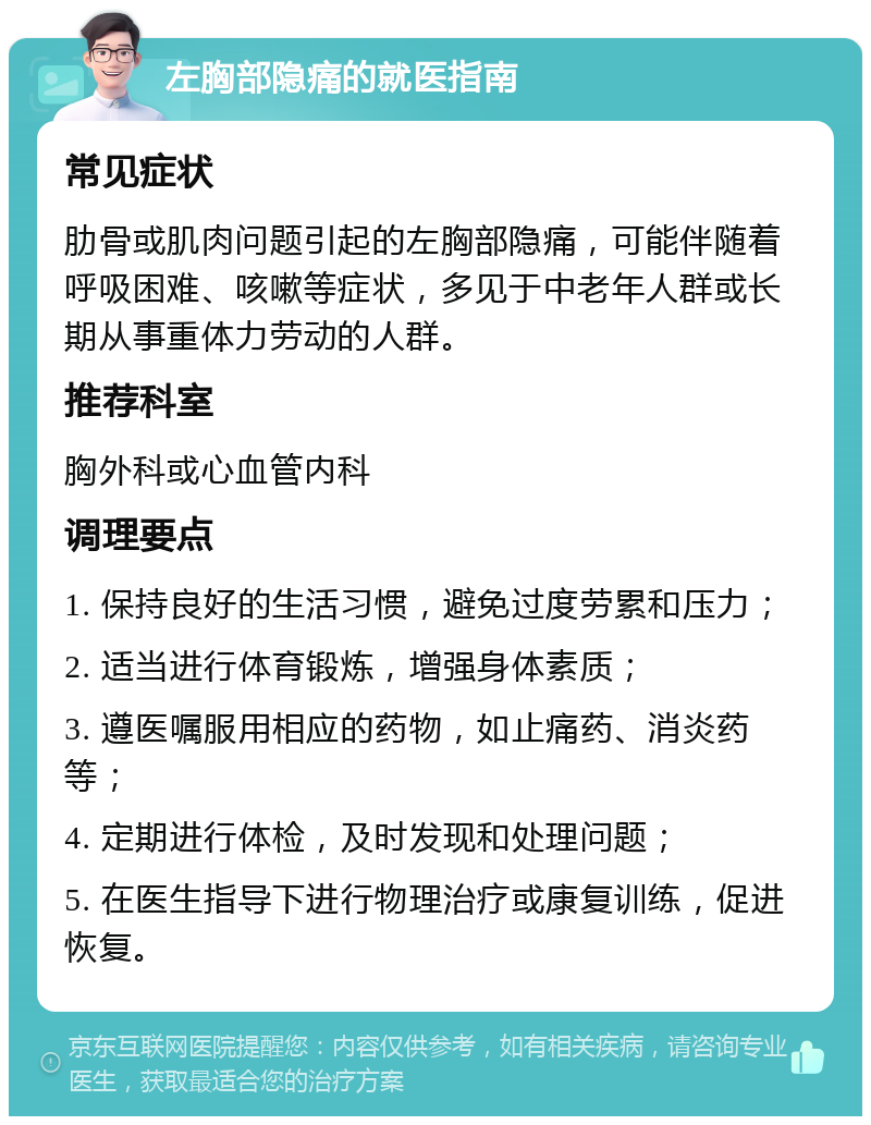 左胸部隐痛的就医指南 常见症状 肋骨或肌肉问题引起的左胸部隐痛，可能伴随着呼吸困难、咳嗽等症状，多见于中老年人群或长期从事重体力劳动的人群。 推荐科室 胸外科或心血管内科 调理要点 1. 保持良好的生活习惯，避免过度劳累和压力； 2. 适当进行体育锻炼，增强身体素质； 3. 遵医嘱服用相应的药物，如止痛药、消炎药等； 4. 定期进行体检，及时发现和处理问题； 5. 在医生指导下进行物理治疗或康复训练，促进恢复。