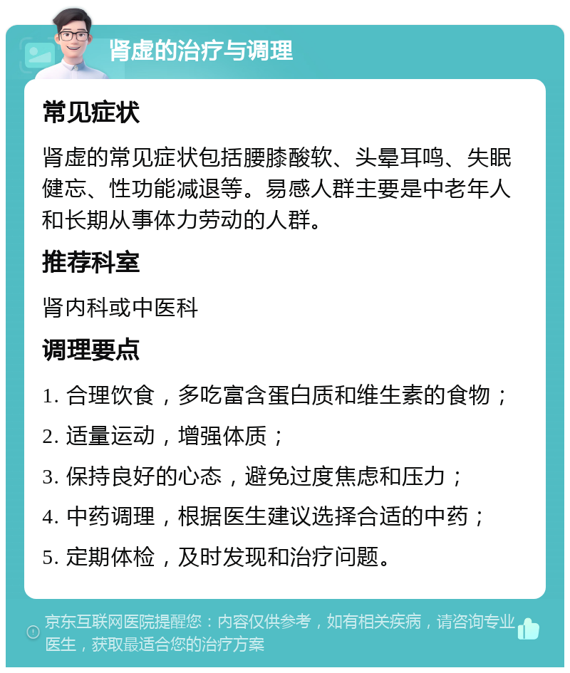 肾虚的治疗与调理 常见症状 肾虚的常见症状包括腰膝酸软、头晕耳鸣、失眠健忘、性功能减退等。易感人群主要是中老年人和长期从事体力劳动的人群。 推荐科室 肾内科或中医科 调理要点 1. 合理饮食，多吃富含蛋白质和维生素的食物； 2. 适量运动，增强体质； 3. 保持良好的心态，避免过度焦虑和压力； 4. 中药调理，根据医生建议选择合适的中药； 5. 定期体检，及时发现和治疗问题。