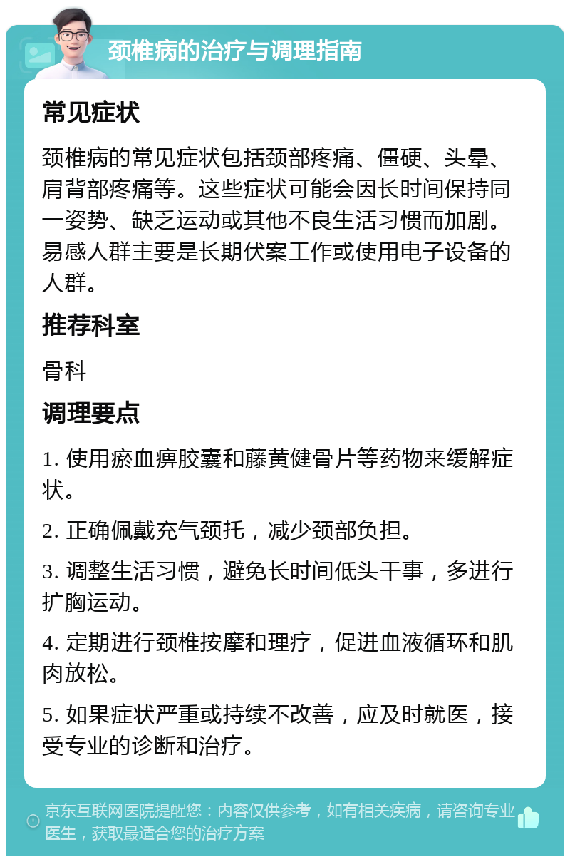 颈椎病的治疗与调理指南 常见症状 颈椎病的常见症状包括颈部疼痛、僵硬、头晕、肩背部疼痛等。这些症状可能会因长时间保持同一姿势、缺乏运动或其他不良生活习惯而加剧。易感人群主要是长期伏案工作或使用电子设备的人群。 推荐科室 骨科 调理要点 1. 使用瘀血痹胶囊和藤黄健骨片等药物来缓解症状。 2. 正确佩戴充气颈托，减少颈部负担。 3. 调整生活习惯，避免长时间低头干事，多进行扩胸运动。 4. 定期进行颈椎按摩和理疗，促进血液循环和肌肉放松。 5. 如果症状严重或持续不改善，应及时就医，接受专业的诊断和治疗。