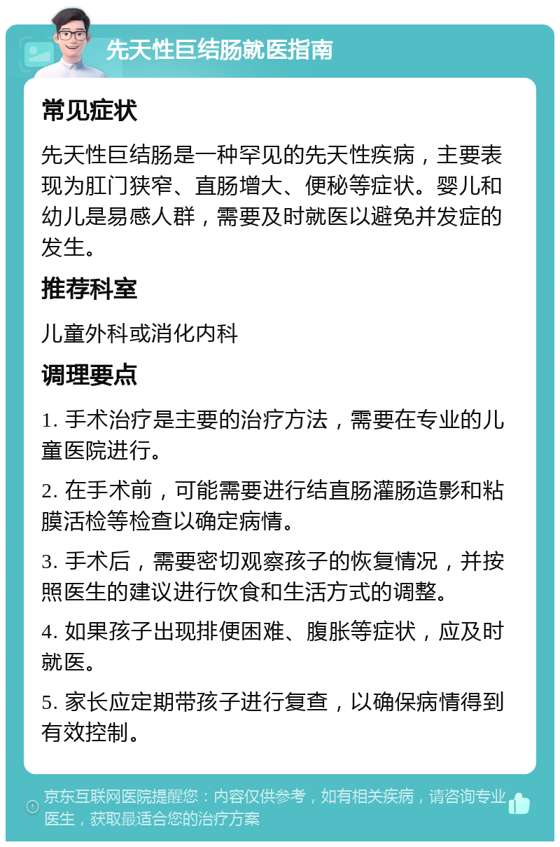 先天性巨结肠就医指南 常见症状 先天性巨结肠是一种罕见的先天性疾病，主要表现为肛门狭窄、直肠增大、便秘等症状。婴儿和幼儿是易感人群，需要及时就医以避免并发症的发生。 推荐科室 儿童外科或消化内科 调理要点 1. 手术治疗是主要的治疗方法，需要在专业的儿童医院进行。 2. 在手术前，可能需要进行结直肠灌肠造影和粘膜活检等检查以确定病情。 3. 手术后，需要密切观察孩子的恢复情况，并按照医生的建议进行饮食和生活方式的调整。 4. 如果孩子出现排便困难、腹胀等症状，应及时就医。 5. 家长应定期带孩子进行复查，以确保病情得到有效控制。