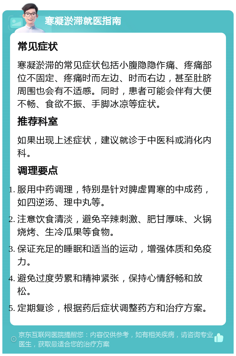 寒凝淤滞就医指南 常见症状 寒凝淤滞的常见症状包括小腹隐隐作痛、疼痛部位不固定、疼痛时而左边、时而右边，甚至肚脐周围也会有不适感。同时，患者可能会伴有大便不畅、食欲不振、手脚冰凉等症状。 推荐科室 如果出现上述症状，建议就诊于中医科或消化内科。 调理要点 服用中药调理，特别是针对脾虚胃寒的中成药，如四逆汤、理中丸等。 注意饮食清淡，避免辛辣刺激、肥甘厚味、火锅烧烤、生冷瓜果等食物。 保证充足的睡眠和适当的运动，增强体质和免疫力。 避免过度劳累和精神紧张，保持心情舒畅和放松。 定期复诊，根据药后症状调整药方和治疗方案。