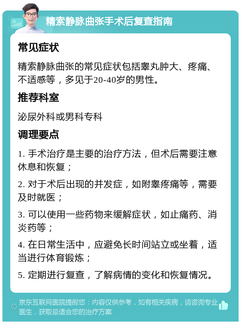 精索静脉曲张手术后复查指南 常见症状 精索静脉曲张的常见症状包括睾丸肿大、疼痛、不适感等，多见于20-40岁的男性。 推荐科室 泌尿外科或男科专科 调理要点 1. 手术治疗是主要的治疗方法，但术后需要注意休息和恢复； 2. 对于术后出现的并发症，如附睾疼痛等，需要及时就医； 3. 可以使用一些药物来缓解症状，如止痛药、消炎药等； 4. 在日常生活中，应避免长时间站立或坐着，适当进行体育锻炼； 5. 定期进行复查，了解病情的变化和恢复情况。