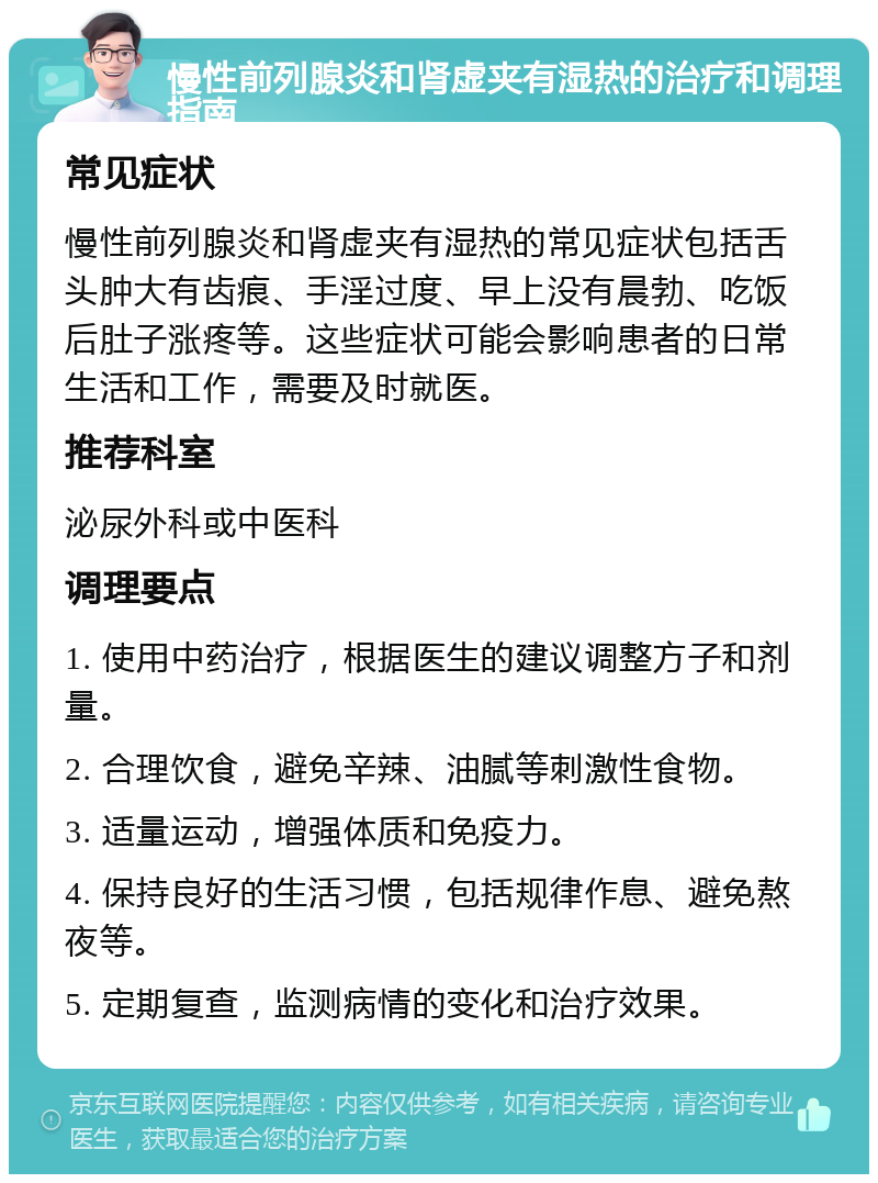 慢性前列腺炎和肾虚夹有湿热的治疗和调理指南 常见症状 慢性前列腺炎和肾虚夹有湿热的常见症状包括舌头肿大有齿痕、手淫过度、早上没有晨勃、吃饭后肚子涨疼等。这些症状可能会影响患者的日常生活和工作，需要及时就医。 推荐科室 泌尿外科或中医科 调理要点 1. 使用中药治疗，根据医生的建议调整方子和剂量。 2. 合理饮食，避免辛辣、油腻等刺激性食物。 3. 适量运动，增强体质和免疫力。 4. 保持良好的生活习惯，包括规律作息、避免熬夜等。 5. 定期复查，监测病情的变化和治疗效果。