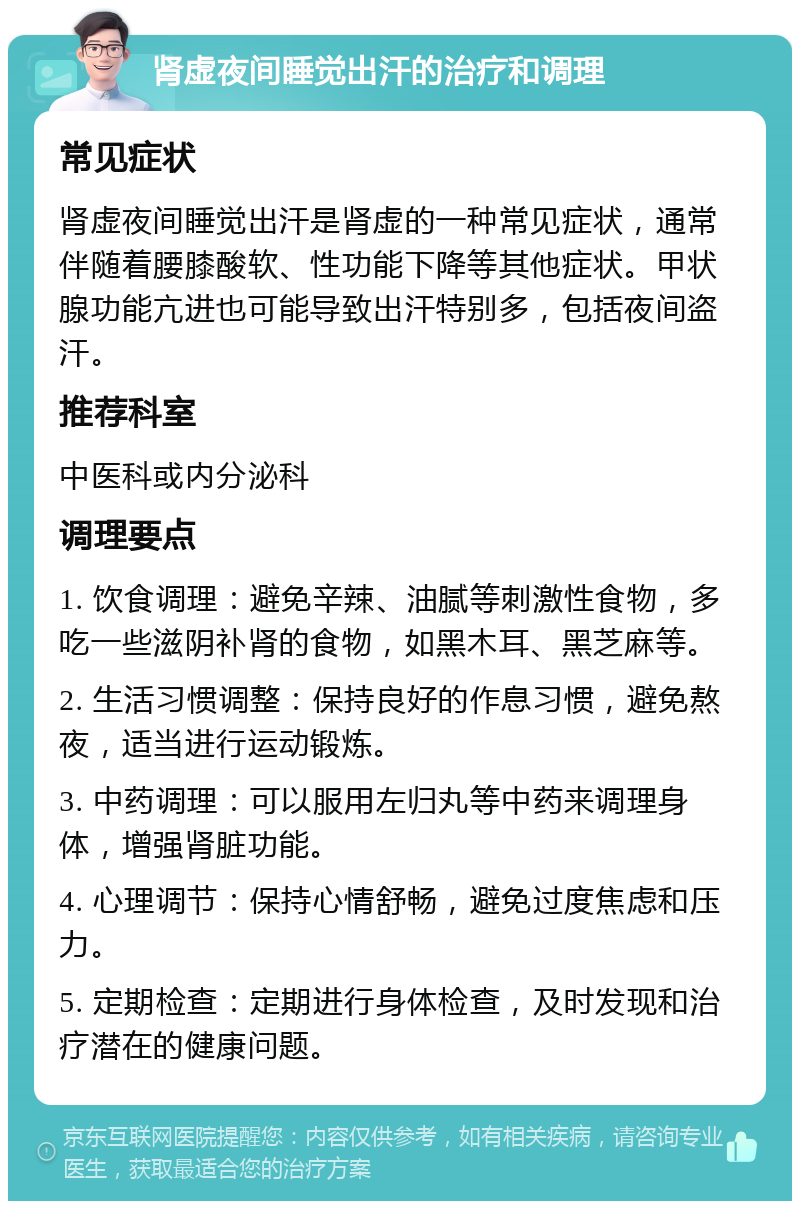 肾虚夜间睡觉出汗的治疗和调理 常见症状 肾虚夜间睡觉出汗是肾虚的一种常见症状，通常伴随着腰膝酸软、性功能下降等其他症状。甲状腺功能亢进也可能导致出汗特别多，包括夜间盗汗。 推荐科室 中医科或内分泌科 调理要点 1. 饮食调理：避免辛辣、油腻等刺激性食物，多吃一些滋阴补肾的食物，如黑木耳、黑芝麻等。 2. 生活习惯调整：保持良好的作息习惯，避免熬夜，适当进行运动锻炼。 3. 中药调理：可以服用左归丸等中药来调理身体，增强肾脏功能。 4. 心理调节：保持心情舒畅，避免过度焦虑和压力。 5. 定期检查：定期进行身体检查，及时发现和治疗潜在的健康问题。