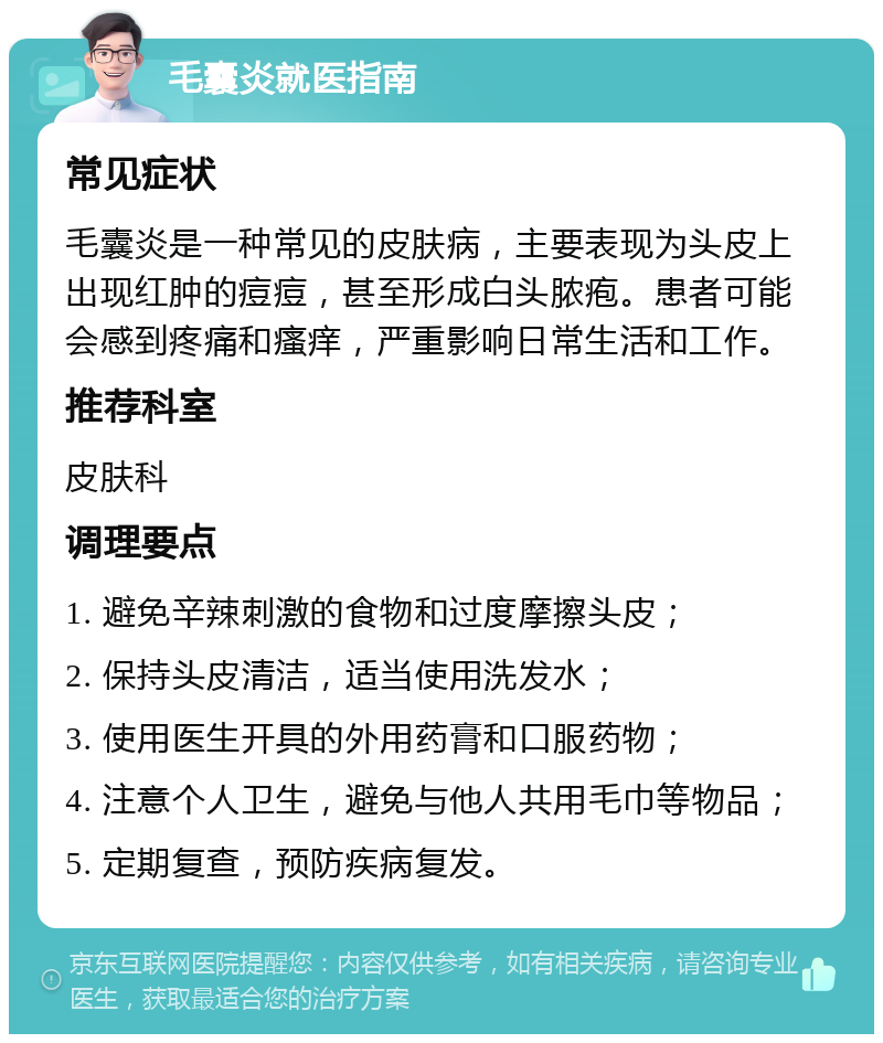 毛囊炎就医指南 常见症状 毛囊炎是一种常见的皮肤病，主要表现为头皮上出现红肿的痘痘，甚至形成白头脓疱。患者可能会感到疼痛和瘙痒，严重影响日常生活和工作。 推荐科室 皮肤科 调理要点 1. 避免辛辣刺激的食物和过度摩擦头皮； 2. 保持头皮清洁，适当使用洗发水； 3. 使用医生开具的外用药膏和口服药物； 4. 注意个人卫生，避免与他人共用毛巾等物品； 5. 定期复查，预防疾病复发。