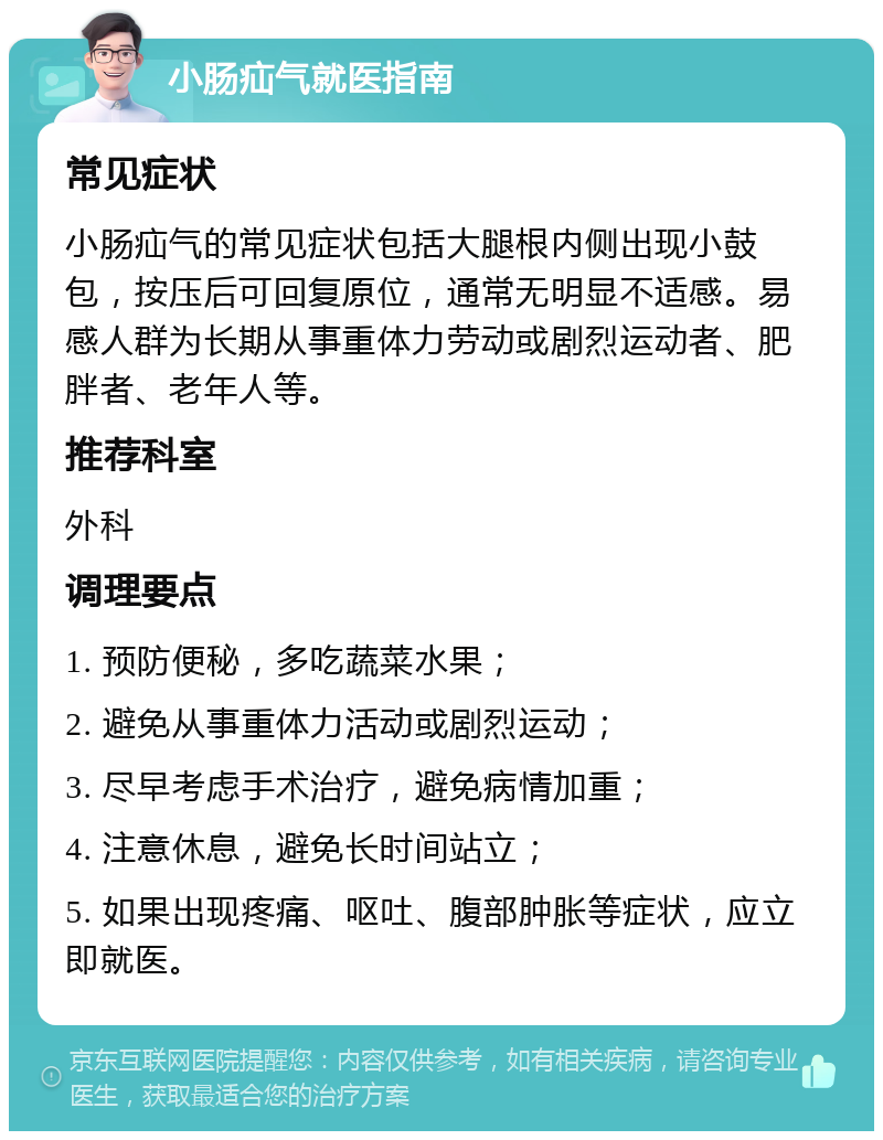 小肠疝气就医指南 常见症状 小肠疝气的常见症状包括大腿根内侧出现小鼓包，按压后可回复原位，通常无明显不适感。易感人群为长期从事重体力劳动或剧烈运动者、肥胖者、老年人等。 推荐科室 外科 调理要点 1. 预防便秘，多吃蔬菜水果； 2. 避免从事重体力活动或剧烈运动； 3. 尽早考虑手术治疗，避免病情加重； 4. 注意休息，避免长时间站立； 5. 如果出现疼痛、呕吐、腹部肿胀等症状，应立即就医。