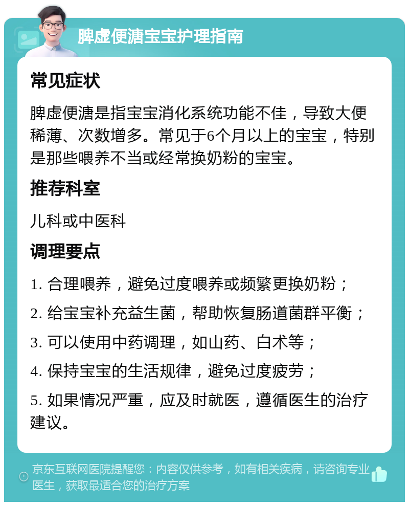 脾虚便溏宝宝护理指南 常见症状 脾虚便溏是指宝宝消化系统功能不佳，导致大便稀薄、次数增多。常见于6个月以上的宝宝，特别是那些喂养不当或经常换奶粉的宝宝。 推荐科室 儿科或中医科 调理要点 1. 合理喂养，避免过度喂养或频繁更换奶粉； 2. 给宝宝补充益生菌，帮助恢复肠道菌群平衡； 3. 可以使用中药调理，如山药、白术等； 4. 保持宝宝的生活规律，避免过度疲劳； 5. 如果情况严重，应及时就医，遵循医生的治疗建议。