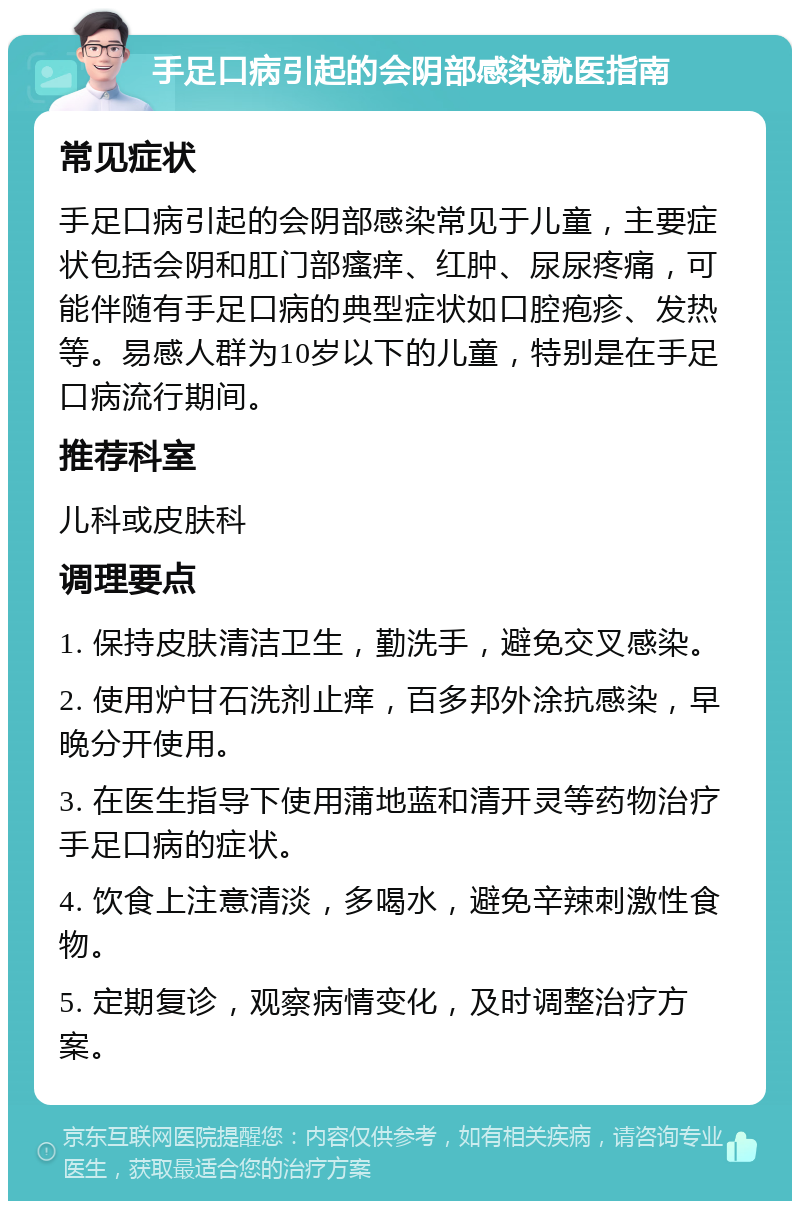 手足口病引起的会阴部感染就医指南 常见症状 手足口病引起的会阴部感染常见于儿童，主要症状包括会阴和肛门部瘙痒、红肿、尿尿疼痛，可能伴随有手足口病的典型症状如口腔疱疹、发热等。易感人群为10岁以下的儿童，特别是在手足口病流行期间。 推荐科室 儿科或皮肤科 调理要点 1. 保持皮肤清洁卫生，勤洗手，避免交叉感染。 2. 使用炉甘石洗剂止痒，百多邦外涂抗感染，早晚分开使用。 3. 在医生指导下使用蒲地蓝和清开灵等药物治疗手足口病的症状。 4. 饮食上注意清淡，多喝水，避免辛辣刺激性食物。 5. 定期复诊，观察病情变化，及时调整治疗方案。