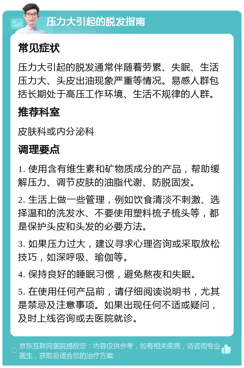 压力大引起的脱发指南 常见症状 压力大引起的脱发通常伴随着劳累、失眠、生活压力大、头皮出油现象严重等情况。易感人群包括长期处于高压工作环境、生活不规律的人群。 推荐科室 皮肤科或内分泌科 调理要点 1. 使用含有维生素和矿物质成分的产品，帮助缓解压力、调节皮肤的油脂代谢、防脱固发。 2. 生活上做一些管理，例如饮食清淡不刺激、选择温和的洗发水、不要使用塑料梳子梳头等，都是保护头皮和头发的必要方法。 3. 如果压力过大，建议寻求心理咨询或采取放松技巧，如深呼吸、瑜伽等。 4. 保持良好的睡眠习惯，避免熬夜和失眠。 5. 在使用任何产品前，请仔细阅读说明书，尤其是禁忌及注意事项。如果出现任何不适或疑问，及时上线咨询或去医院就诊。