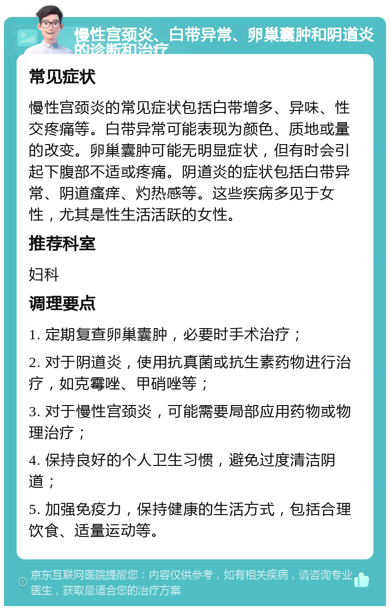 慢性宫颈炎、白带异常、卵巢囊肿和阴道炎的诊断和治疗 常见症状 慢性宫颈炎的常见症状包括白带增多、异味、性交疼痛等。白带异常可能表现为颜色、质地或量的改变。卵巢囊肿可能无明显症状，但有时会引起下腹部不适或疼痛。阴道炎的症状包括白带异常、阴道瘙痒、灼热感等。这些疾病多见于女性，尤其是性生活活跃的女性。 推荐科室 妇科 调理要点 1. 定期复查卵巢囊肿，必要时手术治疗； 2. 对于阴道炎，使用抗真菌或抗生素药物进行治疗，如克霉唑、甲硝唑等； 3. 对于慢性宫颈炎，可能需要局部应用药物或物理治疗； 4. 保持良好的个人卫生习惯，避免过度清洁阴道； 5. 加强免疫力，保持健康的生活方式，包括合理饮食、适量运动等。