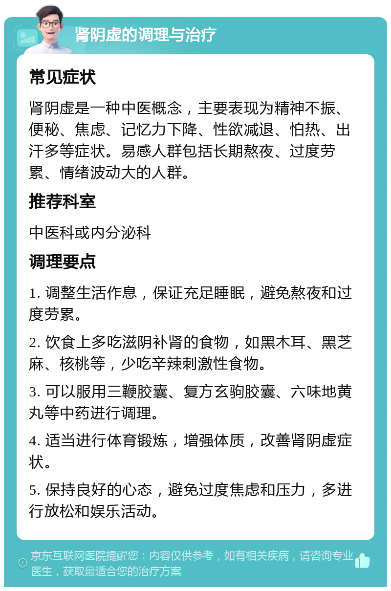 肾阴虚的调理与治疗 常见症状 肾阴虚是一种中医概念，主要表现为精神不振、便秘、焦虑、记忆力下降、性欲减退、怕热、出汗多等症状。易感人群包括长期熬夜、过度劳累、情绪波动大的人群。 推荐科室 中医科或内分泌科 调理要点 1. 调整生活作息，保证充足睡眠，避免熬夜和过度劳累。 2. 饮食上多吃滋阴补肾的食物，如黑木耳、黑芝麻、核桃等，少吃辛辣刺激性食物。 3. 可以服用三鞭胶囊、复方玄驹胶囊、六味地黄丸等中药进行调理。 4. 适当进行体育锻炼，增强体质，改善肾阴虚症状。 5. 保持良好的心态，避免过度焦虑和压力，多进行放松和娱乐活动。