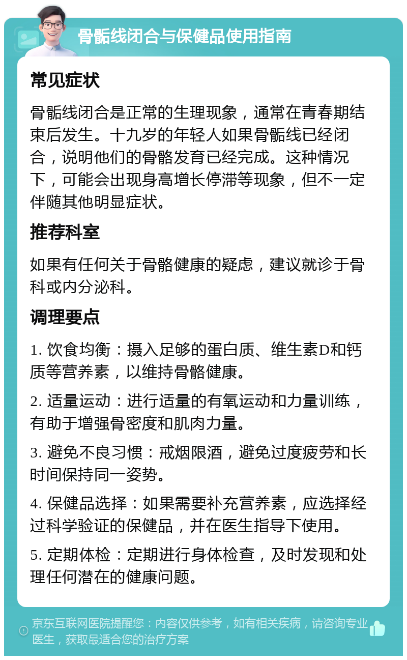 骨骺线闭合与保健品使用指南 常见症状 骨骺线闭合是正常的生理现象，通常在青春期结束后发生。十九岁的年轻人如果骨骺线已经闭合，说明他们的骨骼发育已经完成。这种情况下，可能会出现身高增长停滞等现象，但不一定伴随其他明显症状。 推荐科室 如果有任何关于骨骼健康的疑虑，建议就诊于骨科或内分泌科。 调理要点 1. 饮食均衡：摄入足够的蛋白质、维生素D和钙质等营养素，以维持骨骼健康。 2. 适量运动：进行适量的有氧运动和力量训练，有助于增强骨密度和肌肉力量。 3. 避免不良习惯：戒烟限酒，避免过度疲劳和长时间保持同一姿势。 4. 保健品选择：如果需要补充营养素，应选择经过科学验证的保健品，并在医生指导下使用。 5. 定期体检：定期进行身体检查，及时发现和处理任何潜在的健康问题。