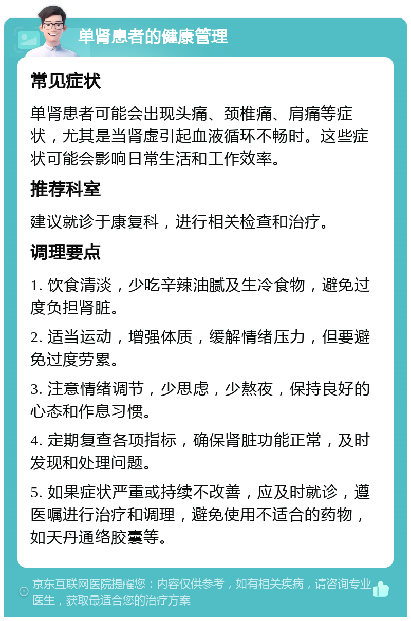 单肾患者的健康管理 常见症状 单肾患者可能会出现头痛、颈椎痛、肩痛等症状，尤其是当肾虚引起血液循环不畅时。这些症状可能会影响日常生活和工作效率。 推荐科室 建议就诊于康复科，进行相关检查和治疗。 调理要点 1. 饮食清淡，少吃辛辣油腻及生冷食物，避免过度负担肾脏。 2. 适当运动，增强体质，缓解情绪压力，但要避免过度劳累。 3. 注意情绪调节，少思虑，少熬夜，保持良好的心态和作息习惯。 4. 定期复查各项指标，确保肾脏功能正常，及时发现和处理问题。 5. 如果症状严重或持续不改善，应及时就诊，遵医嘱进行治疗和调理，避免使用不适合的药物，如天丹通络胶囊等。