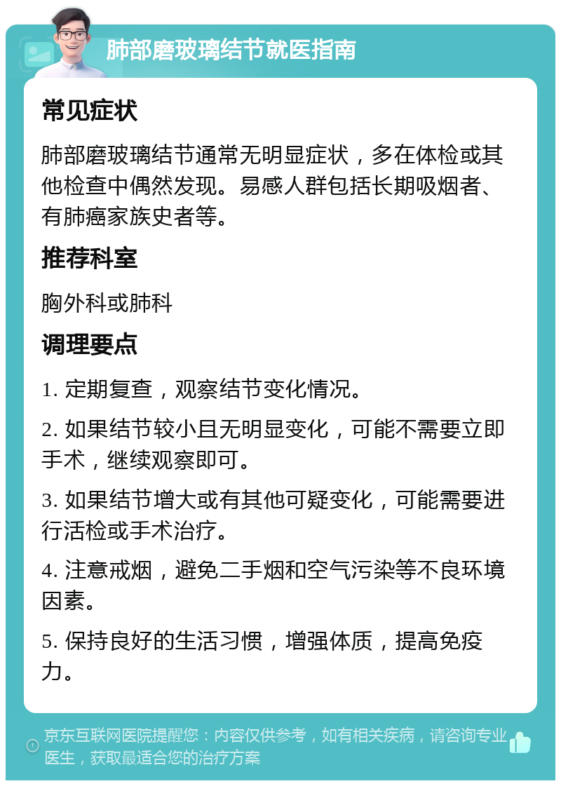 肺部磨玻璃结节就医指南 常见症状 肺部磨玻璃结节通常无明显症状，多在体检或其他检查中偶然发现。易感人群包括长期吸烟者、有肺癌家族史者等。 推荐科室 胸外科或肺科 调理要点 1. 定期复查，观察结节变化情况。 2. 如果结节较小且无明显变化，可能不需要立即手术，继续观察即可。 3. 如果结节增大或有其他可疑变化，可能需要进行活检或手术治疗。 4. 注意戒烟，避免二手烟和空气污染等不良环境因素。 5. 保持良好的生活习惯，增强体质，提高免疫力。