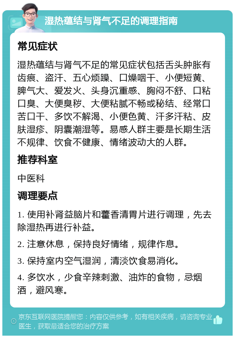 湿热蕴结与肾气不足的调理指南 常见症状 湿热蕴结与肾气不足的常见症状包括舌头肿胀有齿痕、盗汗、五心烦躁、口燥咽干、小便短黄、脾气大、爱发火、头身沉重感、胸闷不舒、口粘口臭、大便臭秽、大便粘腻不畅或秘结、经常口苦口干、多饮不解渴、小便色黄、汗多汗粘、皮肤湿疹、阴囊潮湿等。易感人群主要是长期生活不规律、饮食不健康、情绪波动大的人群。 推荐科室 中医科 调理要点 1. 使用补肾益脑片和藿香清胃片进行调理，先去除湿热再进行补益。 2. 注意休息，保持良好情绪，规律作息。 3. 保持室内空气湿润，清淡饮食易消化。 4. 多饮水，少食辛辣刺激、油炸的食物，忌烟酒，避风寒。