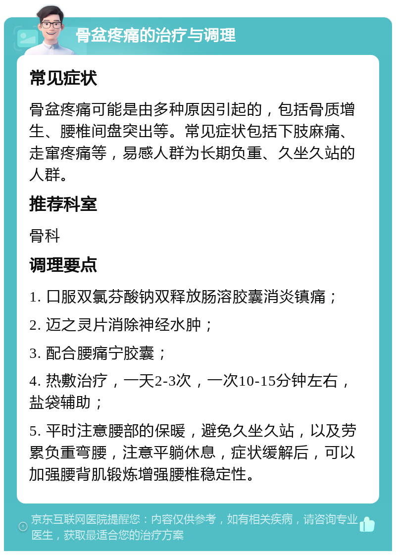 骨盆疼痛的治疗与调理 常见症状 骨盆疼痛可能是由多种原因引起的，包括骨质增生、腰椎间盘突出等。常见症状包括下肢麻痛、走窜疼痛等，易感人群为长期负重、久坐久站的人群。 推荐科室 骨科 调理要点 1. 口服双氯芬酸钠双释放肠溶胶囊消炎镇痛； 2. 迈之灵片消除神经水肿； 3. 配合腰痛宁胶囊； 4. 热敷治疗，一天2-3次，一次10-15分钟左右，盐袋辅助； 5. 平时注意腰部的保暖，避免久坐久站，以及劳累负重弯腰，注意平躺休息，症状缓解后，可以加强腰背肌锻炼增强腰椎稳定性。