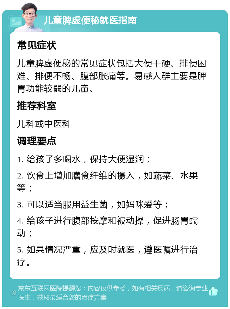 儿童脾虚便秘就医指南 常见症状 儿童脾虚便秘的常见症状包括大便干硬、排便困难、排便不畅、腹部胀痛等。易感人群主要是脾胃功能较弱的儿童。 推荐科室 儿科或中医科 调理要点 1. 给孩子多喝水，保持大便湿润； 2. 饮食上增加膳食纤维的摄入，如蔬菜、水果等； 3. 可以适当服用益生菌，如妈咪爱等； 4. 给孩子进行腹部按摩和被动操，促进肠胃蠕动； 5. 如果情况严重，应及时就医，遵医嘱进行治疗。