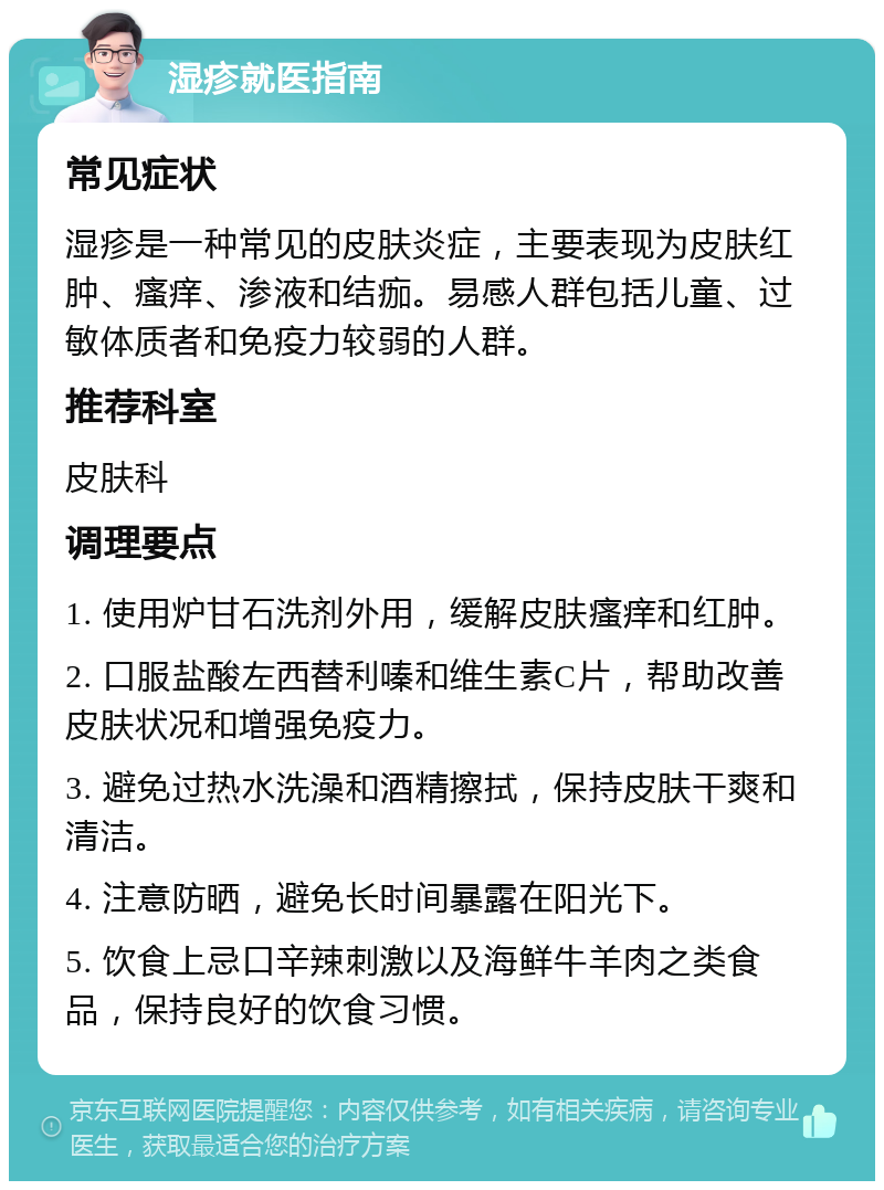 湿疹就医指南 常见症状 湿疹是一种常见的皮肤炎症，主要表现为皮肤红肿、瘙痒、渗液和结痂。易感人群包括儿童、过敏体质者和免疫力较弱的人群。 推荐科室 皮肤科 调理要点 1. 使用炉甘石洗剂外用，缓解皮肤瘙痒和红肿。 2. 口服盐酸左西替利嗪和维生素C片，帮助改善皮肤状况和增强免疫力。 3. 避免过热水洗澡和酒精擦拭，保持皮肤干爽和清洁。 4. 注意防晒，避免长时间暴露在阳光下。 5. 饮食上忌口辛辣刺激以及海鲜牛羊肉之类食品，保持良好的饮食习惯。