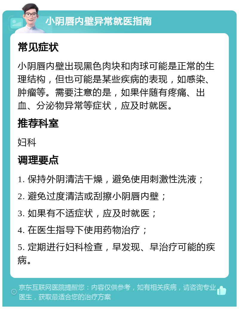 小阴唇内壁异常就医指南 常见症状 小阴唇内壁出现黑色肉块和肉球可能是正常的生理结构，但也可能是某些疾病的表现，如感染、肿瘤等。需要注意的是，如果伴随有疼痛、出血、分泌物异常等症状，应及时就医。 推荐科室 妇科 调理要点 1. 保持外阴清洁干燥，避免使用刺激性洗液； 2. 避免过度清洁或刮擦小阴唇内壁； 3. 如果有不适症状，应及时就医； 4. 在医生指导下使用药物治疗； 5. 定期进行妇科检查，早发现、早治疗可能的疾病。