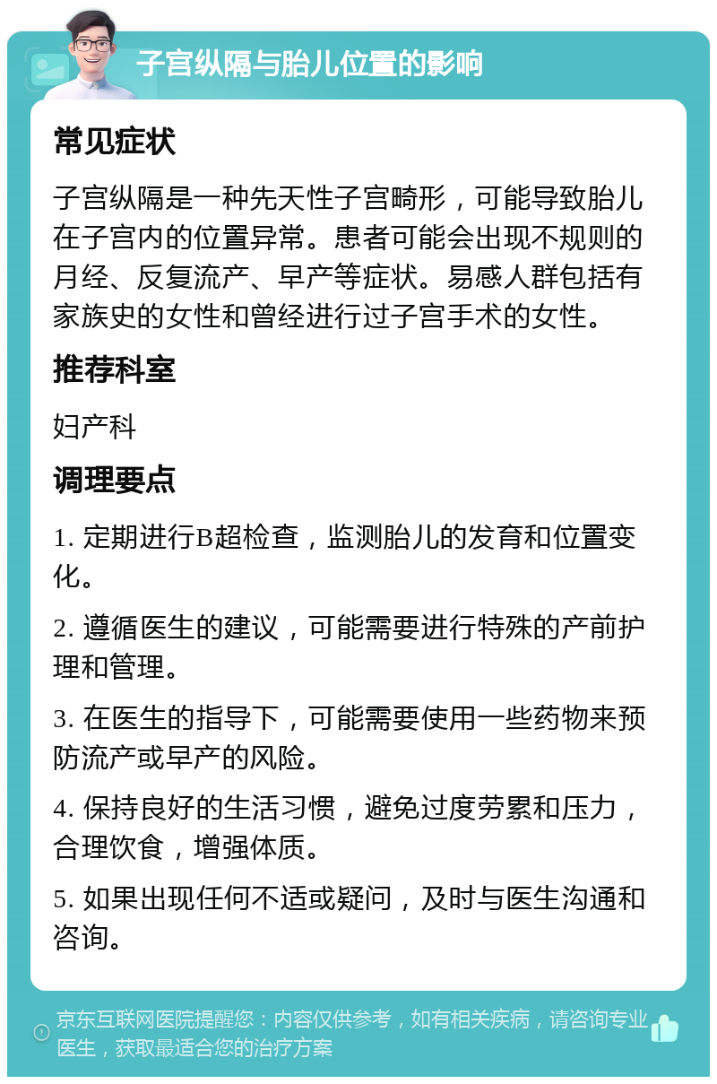 子宫纵隔与胎儿位置的影响 常见症状 子宫纵隔是一种先天性子宫畸形，可能导致胎儿在子宫内的位置异常。患者可能会出现不规则的月经、反复流产、早产等症状。易感人群包括有家族史的女性和曾经进行过子宫手术的女性。 推荐科室 妇产科 调理要点 1. 定期进行B超检查，监测胎儿的发育和位置变化。 2. 遵循医生的建议，可能需要进行特殊的产前护理和管理。 3. 在医生的指导下，可能需要使用一些药物来预防流产或早产的风险。 4. 保持良好的生活习惯，避免过度劳累和压力，合理饮食，增强体质。 5. 如果出现任何不适或疑问，及时与医生沟通和咨询。