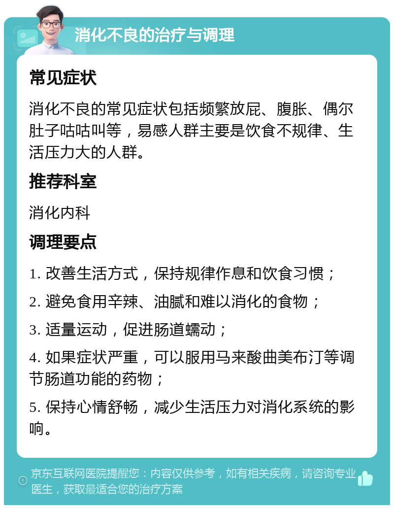 消化不良的治疗与调理 常见症状 消化不良的常见症状包括频繁放屁、腹胀、偶尔肚子咕咕叫等，易感人群主要是饮食不规律、生活压力大的人群。 推荐科室 消化内科 调理要点 1. 改善生活方式，保持规律作息和饮食习惯； 2. 避免食用辛辣、油腻和难以消化的食物； 3. 适量运动，促进肠道蠕动； 4. 如果症状严重，可以服用马来酸曲美布汀等调节肠道功能的药物； 5. 保持心情舒畅，减少生活压力对消化系统的影响。