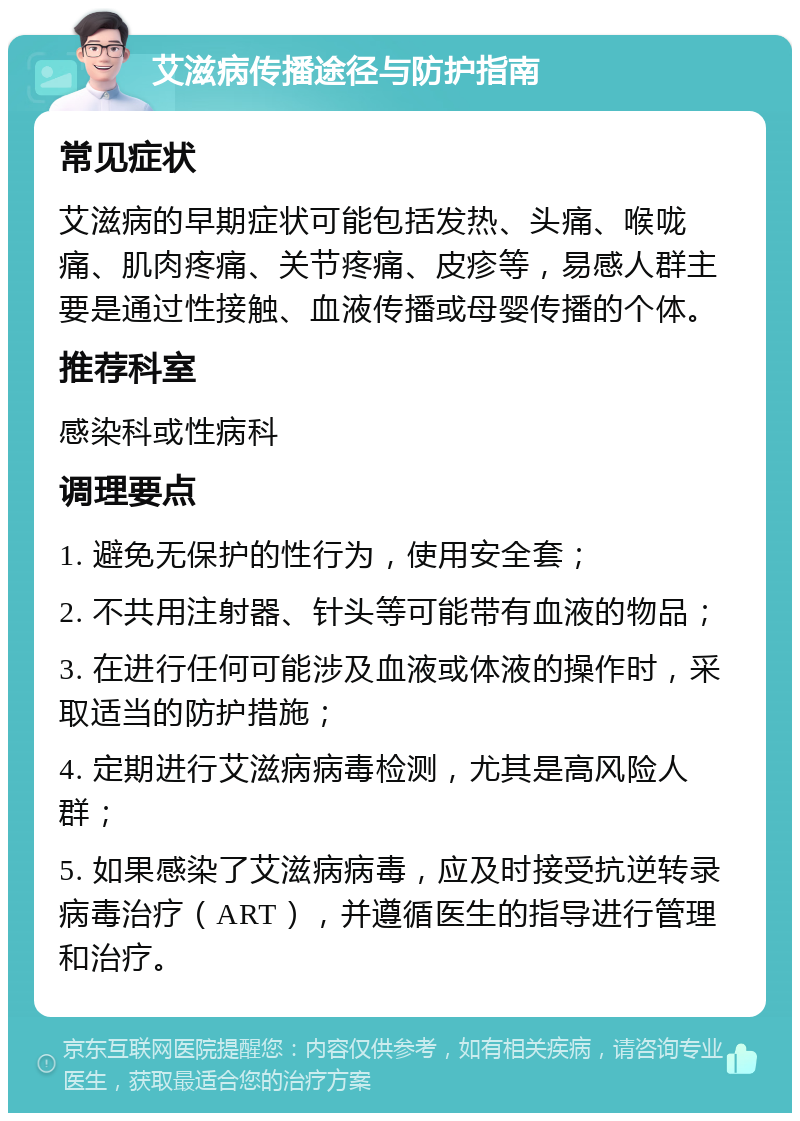 艾滋病传播途径与防护指南 常见症状 艾滋病的早期症状可能包括发热、头痛、喉咙痛、肌肉疼痛、关节疼痛、皮疹等，易感人群主要是通过性接触、血液传播或母婴传播的个体。 推荐科室 感染科或性病科 调理要点 1. 避免无保护的性行为，使用安全套； 2. 不共用注射器、针头等可能带有血液的物品； 3. 在进行任何可能涉及血液或体液的操作时，采取适当的防护措施； 4. 定期进行艾滋病病毒检测，尤其是高风险人群； 5. 如果感染了艾滋病病毒，应及时接受抗逆转录病毒治疗（ART），并遵循医生的指导进行管理和治疗。