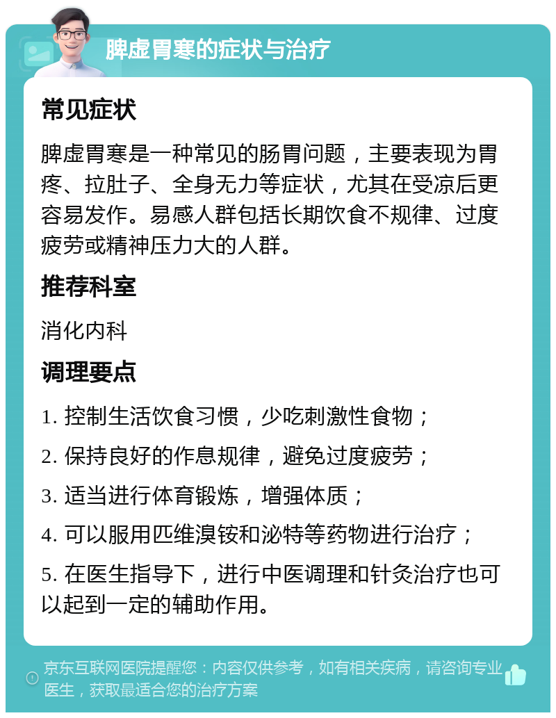 脾虚胃寒的症状与治疗 常见症状 脾虚胃寒是一种常见的肠胃问题，主要表现为胃疼、拉肚子、全身无力等症状，尤其在受凉后更容易发作。易感人群包括长期饮食不规律、过度疲劳或精神压力大的人群。 推荐科室 消化内科 调理要点 1. 控制生活饮食习惯，少吃刺激性食物； 2. 保持良好的作息规律，避免过度疲劳； 3. 适当进行体育锻炼，增强体质； 4. 可以服用匹维溴铵和泌特等药物进行治疗； 5. 在医生指导下，进行中医调理和针灸治疗也可以起到一定的辅助作用。