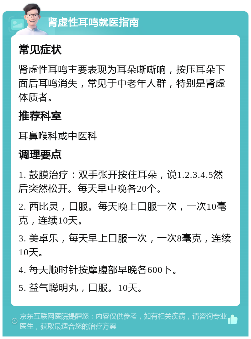 肾虚性耳鸣就医指南 常见症状 肾虚性耳鸣主要表现为耳朵嘶嘶响，按压耳朵下面后耳鸣消失，常见于中老年人群，特别是肾虚体质者。 推荐科室 耳鼻喉科或中医科 调理要点 1. 鼓膜治疗：双手张开按住耳朵，说1.2.3.4.5然后突然松开。每天早中晚各20个。 2. 西比灵，口服。每天晚上口服一次，一次10毫克，连续10天。 3. 美卓乐，每天早上口服一次，一次8毫克，连续10天。 4. 每天顺时针按摩腹部早晚各600下。 5. 益气聪明丸，口服。10天。