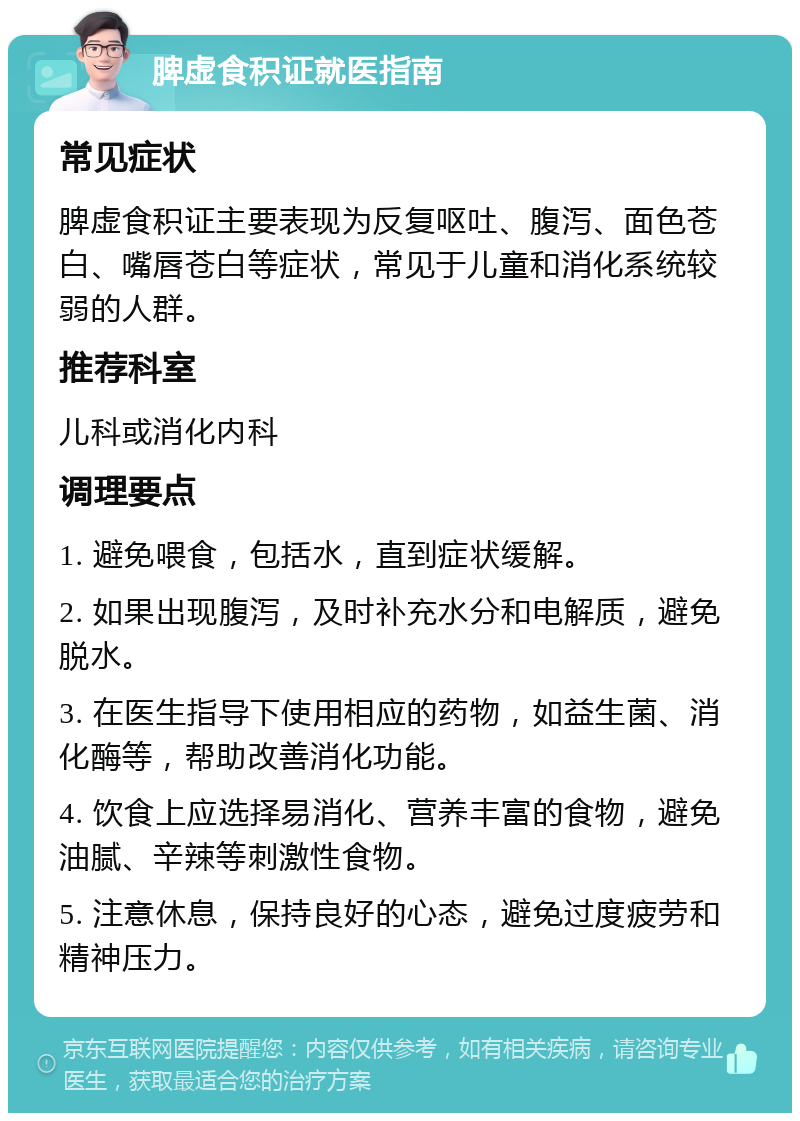 脾虚食积证就医指南 常见症状 脾虚食积证主要表现为反复呕吐、腹泻、面色苍白、嘴唇苍白等症状，常见于儿童和消化系统较弱的人群。 推荐科室 儿科或消化内科 调理要点 1. 避免喂食，包括水，直到症状缓解。 2. 如果出现腹泻，及时补充水分和电解质，避免脱水。 3. 在医生指导下使用相应的药物，如益生菌、消化酶等，帮助改善消化功能。 4. 饮食上应选择易消化、营养丰富的食物，避免油腻、辛辣等刺激性食物。 5. 注意休息，保持良好的心态，避免过度疲劳和精神压力。