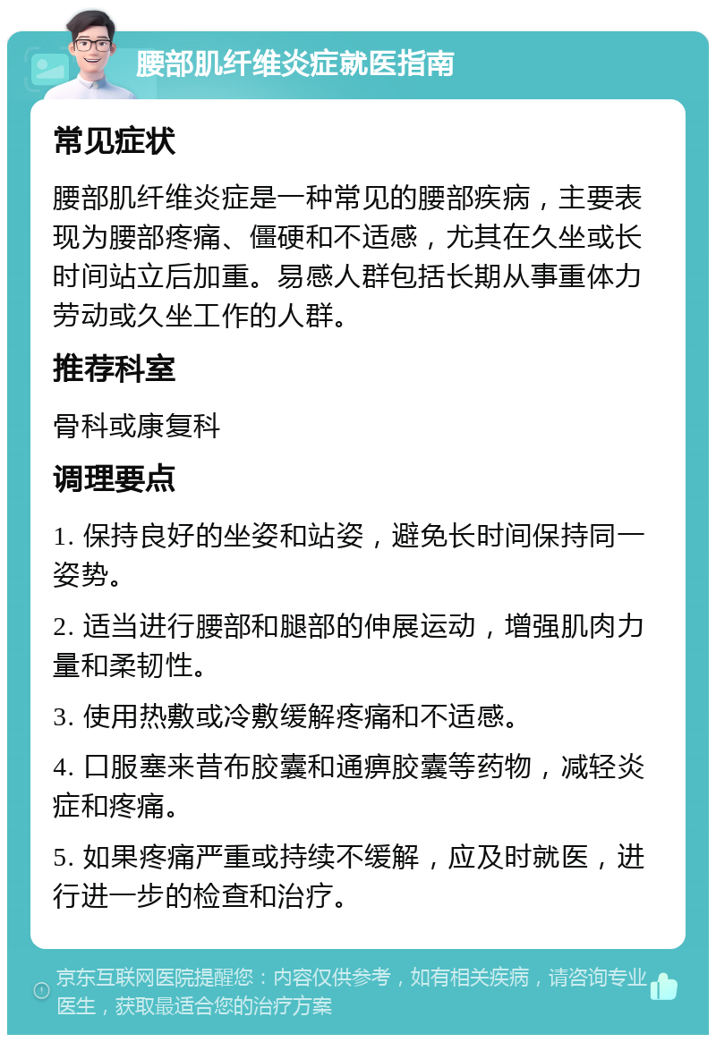 腰部肌纤维炎症就医指南 常见症状 腰部肌纤维炎症是一种常见的腰部疾病，主要表现为腰部疼痛、僵硬和不适感，尤其在久坐或长时间站立后加重。易感人群包括长期从事重体力劳动或久坐工作的人群。 推荐科室 骨科或康复科 调理要点 1. 保持良好的坐姿和站姿，避免长时间保持同一姿势。 2. 适当进行腰部和腿部的伸展运动，增强肌肉力量和柔韧性。 3. 使用热敷或冷敷缓解疼痛和不适感。 4. 口服塞来昔布胶囊和通痹胶囊等药物，减轻炎症和疼痛。 5. 如果疼痛严重或持续不缓解，应及时就医，进行进一步的检查和治疗。