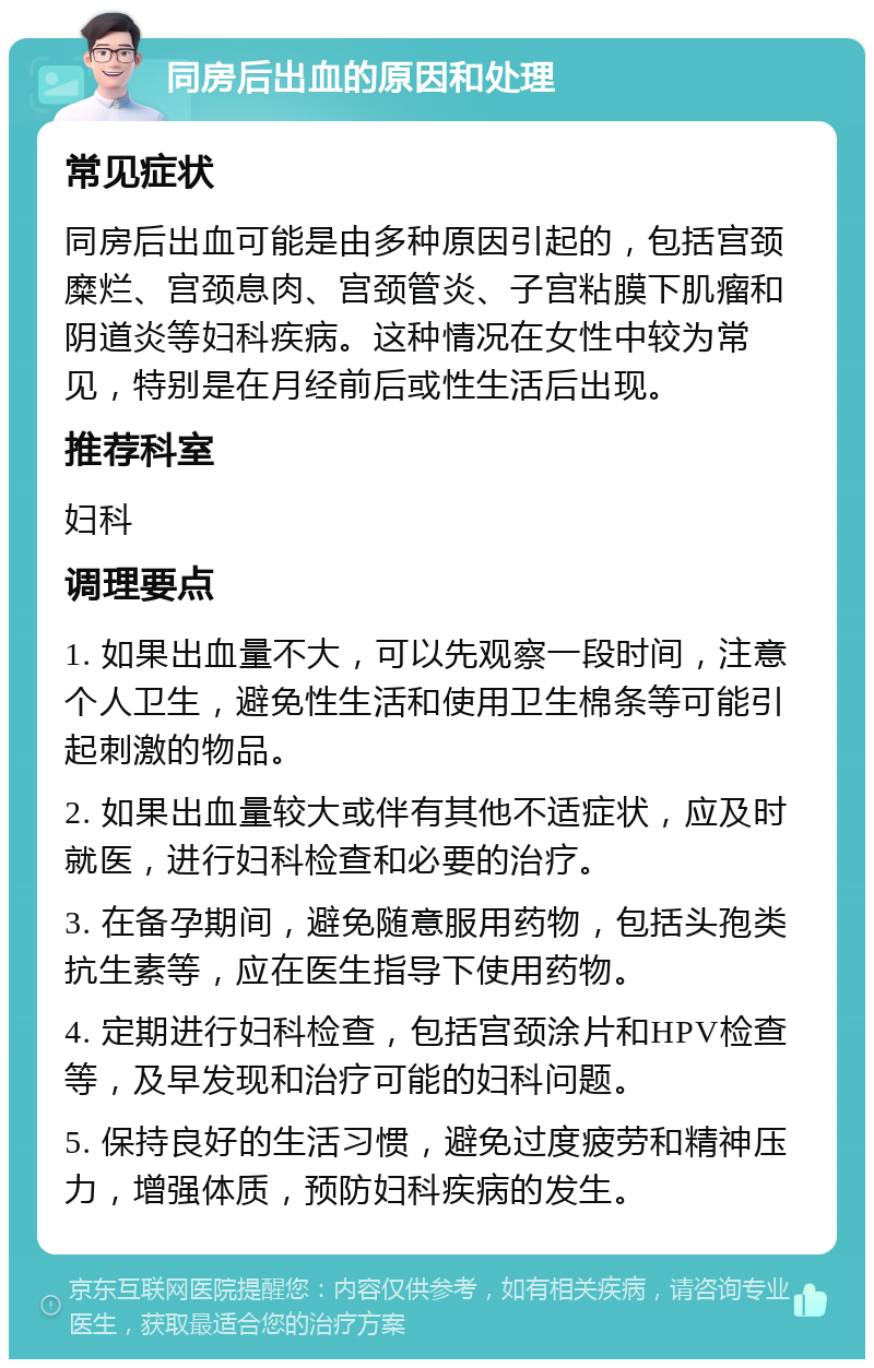 同房后出血的原因和处理 常见症状 同房后出血可能是由多种原因引起的，包括宫颈糜烂、宫颈息肉、宫颈管炎、子宫粘膜下肌瘤和阴道炎等妇科疾病。这种情况在女性中较为常见，特别是在月经前后或性生活后出现。 推荐科室 妇科 调理要点 1. 如果出血量不大，可以先观察一段时间，注意个人卫生，避免性生活和使用卫生棉条等可能引起刺激的物品。 2. 如果出血量较大或伴有其他不适症状，应及时就医，进行妇科检查和必要的治疗。 3. 在备孕期间，避免随意服用药物，包括头孢类抗生素等，应在医生指导下使用药物。 4. 定期进行妇科检查，包括宫颈涂片和HPV检查等，及早发现和治疗可能的妇科问题。 5. 保持良好的生活习惯，避免过度疲劳和精神压力，增强体质，预防妇科疾病的发生。