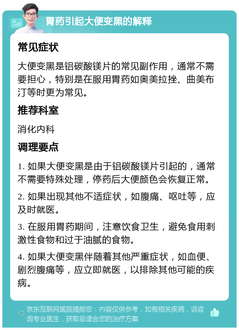 胃药引起大便变黑的解释 常见症状 大便变黑是铝碳酸镁片的常见副作用，通常不需要担心，特别是在服用胃药如奥美拉挫、曲美布汀等时更为常见。 推荐科室 消化内科 调理要点 1. 如果大便变黑是由于铝碳酸镁片引起的，通常不需要特殊处理，停药后大便颜色会恢复正常。 2. 如果出现其他不适症状，如腹痛、呕吐等，应及时就医。 3. 在服用胃药期间，注意饮食卫生，避免食用刺激性食物和过于油腻的食物。 4. 如果大便变黑伴随着其他严重症状，如血便、剧烈腹痛等，应立即就医，以排除其他可能的疾病。