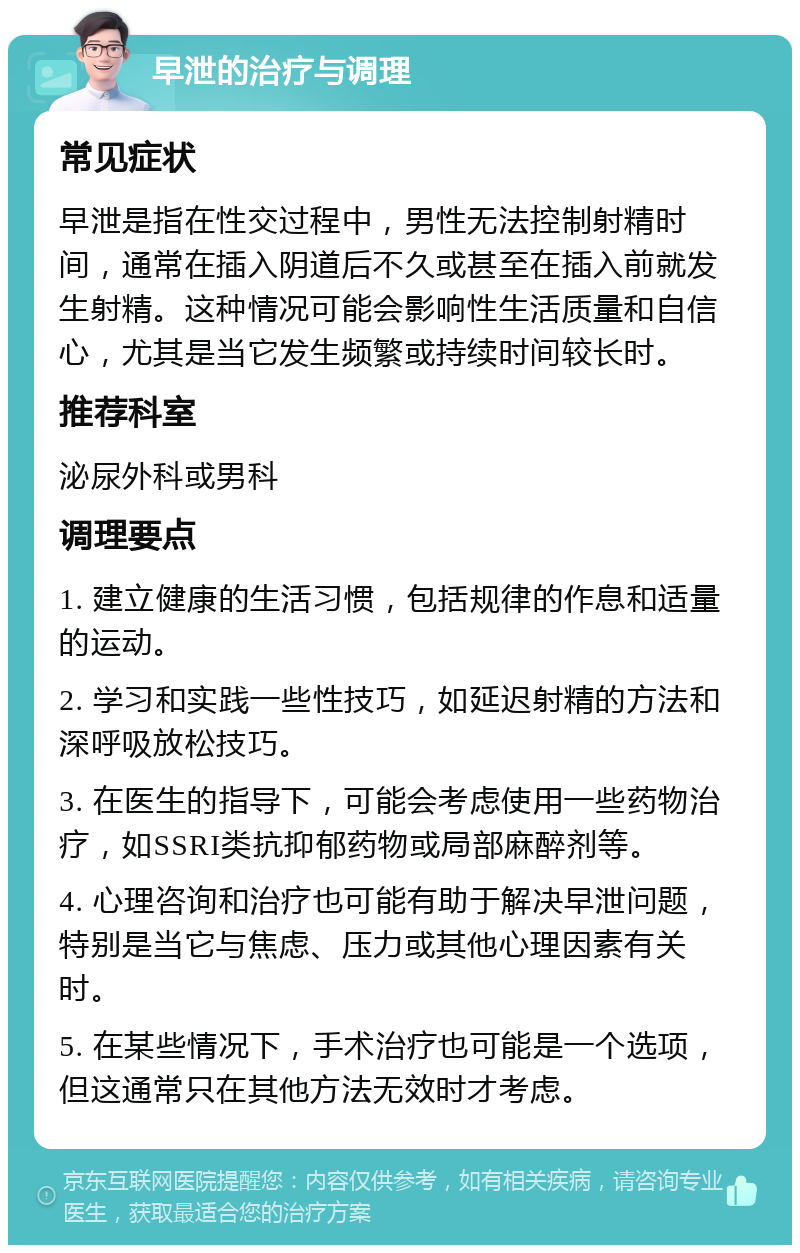 早泄的治疗与调理 常见症状 早泄是指在性交过程中，男性无法控制射精时间，通常在插入阴道后不久或甚至在插入前就发生射精。这种情况可能会影响性生活质量和自信心，尤其是当它发生频繁或持续时间较长时。 推荐科室 泌尿外科或男科 调理要点 1. 建立健康的生活习惯，包括规律的作息和适量的运动。 2. 学习和实践一些性技巧，如延迟射精的方法和深呼吸放松技巧。 3. 在医生的指导下，可能会考虑使用一些药物治疗，如SSRI类抗抑郁药物或局部麻醉剂等。 4. 心理咨询和治疗也可能有助于解决早泄问题，特别是当它与焦虑、压力或其他心理因素有关时。 5. 在某些情况下，手术治疗也可能是一个选项，但这通常只在其他方法无效时才考虑。