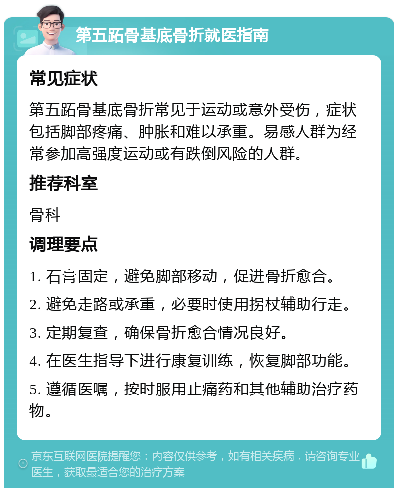 第五跖骨基底骨折就医指南 常见症状 第五跖骨基底骨折常见于运动或意外受伤，症状包括脚部疼痛、肿胀和难以承重。易感人群为经常参加高强度运动或有跌倒风险的人群。 推荐科室 骨科 调理要点 1. 石膏固定，避免脚部移动，促进骨折愈合。 2. 避免走路或承重，必要时使用拐杖辅助行走。 3. 定期复查，确保骨折愈合情况良好。 4. 在医生指导下进行康复训练，恢复脚部功能。 5. 遵循医嘱，按时服用止痛药和其他辅助治疗药物。