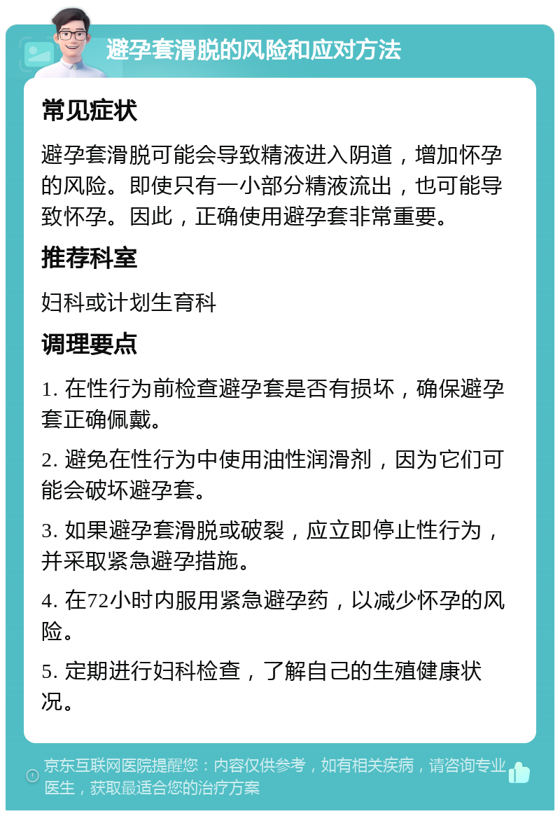 避孕套滑脱的风险和应对方法 常见症状 避孕套滑脱可能会导致精液进入阴道，增加怀孕的风险。即使只有一小部分精液流出，也可能导致怀孕。因此，正确使用避孕套非常重要。 推荐科室 妇科或计划生育科 调理要点 1. 在性行为前检查避孕套是否有损坏，确保避孕套正确佩戴。 2. 避免在性行为中使用油性润滑剂，因为它们可能会破坏避孕套。 3. 如果避孕套滑脱或破裂，应立即停止性行为，并采取紧急避孕措施。 4. 在72小时内服用紧急避孕药，以减少怀孕的风险。 5. 定期进行妇科检查，了解自己的生殖健康状况。