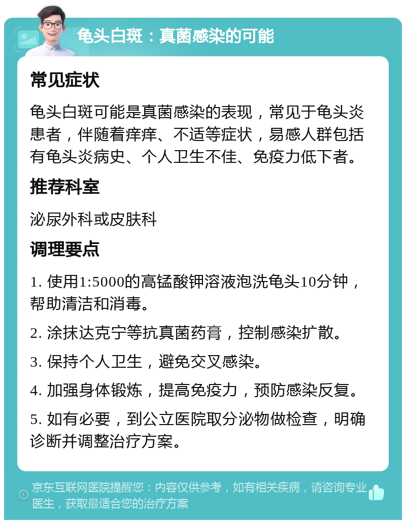 龟头白斑：真菌感染的可能 常见症状 龟头白斑可能是真菌感染的表现，常见于龟头炎患者，伴随着痒痒、不适等症状，易感人群包括有龟头炎病史、个人卫生不佳、免疫力低下者。 推荐科室 泌尿外科或皮肤科 调理要点 1. 使用1:5000的高锰酸钾溶液泡洗龟头10分钟，帮助清洁和消毒。 2. 涂抹达克宁等抗真菌药膏，控制感染扩散。 3. 保持个人卫生，避免交叉感染。 4. 加强身体锻炼，提高免疫力，预防感染反复。 5. 如有必要，到公立医院取分泌物做检查，明确诊断并调整治疗方案。