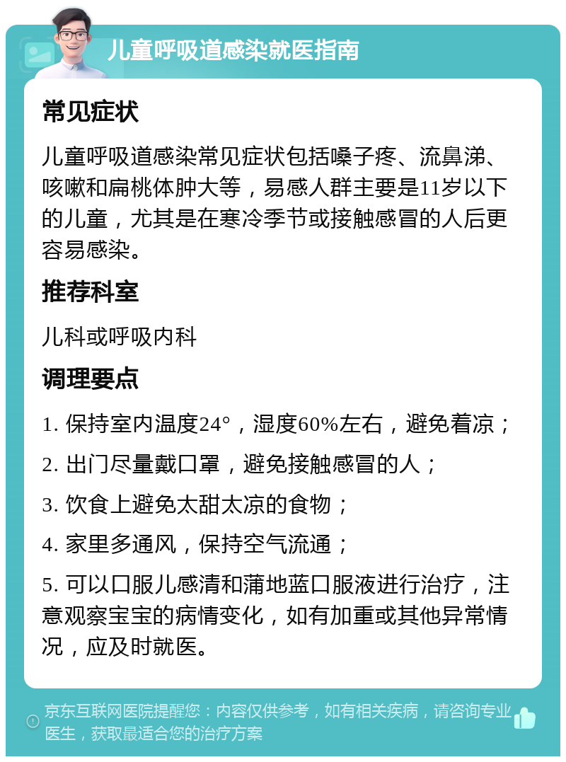 儿童呼吸道感染就医指南 常见症状 儿童呼吸道感染常见症状包括嗓子疼、流鼻涕、咳嗽和扁桃体肿大等，易感人群主要是11岁以下的儿童，尤其是在寒冷季节或接触感冒的人后更容易感染。 推荐科室 儿科或呼吸内科 调理要点 1. 保持室内温度24°，湿度60%左右，避免着凉； 2. 出门尽量戴口罩，避免接触感冒的人； 3. 饮食上避免太甜太凉的食物； 4. 家里多通风，保持空气流通； 5. 可以口服儿感清和蒲地蓝口服液进行治疗，注意观察宝宝的病情变化，如有加重或其他异常情况，应及时就医。