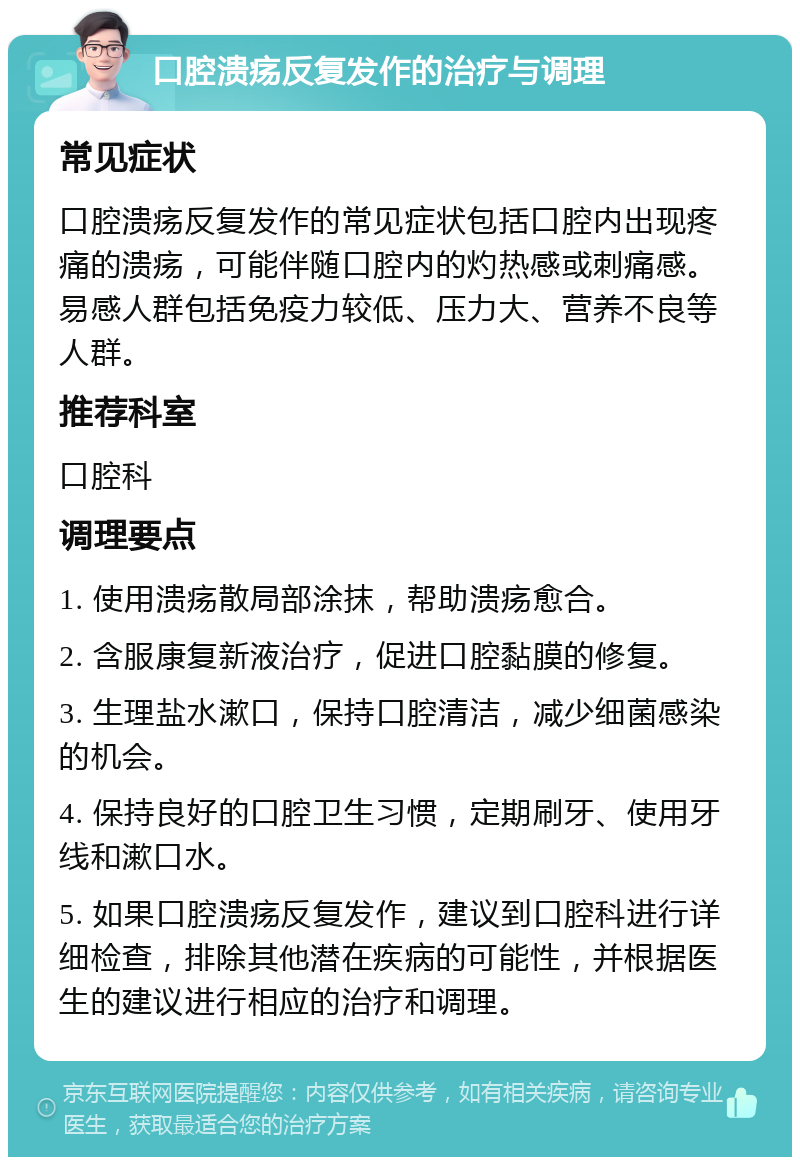 口腔溃疡反复发作的治疗与调理 常见症状 口腔溃疡反复发作的常见症状包括口腔内出现疼痛的溃疡，可能伴随口腔内的灼热感或刺痛感。易感人群包括免疫力较低、压力大、营养不良等人群。 推荐科室 口腔科 调理要点 1. 使用溃疡散局部涂抹，帮助溃疡愈合。 2. 含服康复新液治疗，促进口腔黏膜的修复。 3. 生理盐水漱口，保持口腔清洁，减少细菌感染的机会。 4. 保持良好的口腔卫生习惯，定期刷牙、使用牙线和漱口水。 5. 如果口腔溃疡反复发作，建议到口腔科进行详细检查，排除其他潜在疾病的可能性，并根据医生的建议进行相应的治疗和调理。