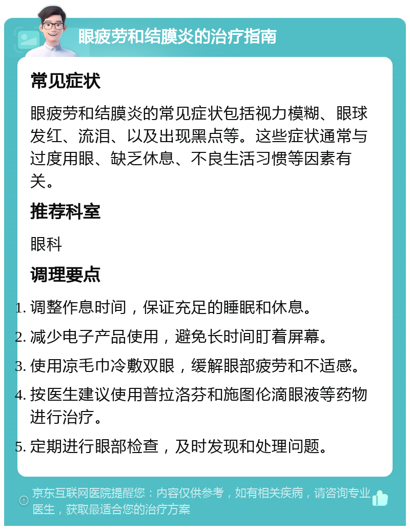 眼疲劳和结膜炎的治疗指南 常见症状 眼疲劳和结膜炎的常见症状包括视力模糊、眼球发红、流泪、以及出现黑点等。这些症状通常与过度用眼、缺乏休息、不良生活习惯等因素有关。 推荐科室 眼科 调理要点 调整作息时间，保证充足的睡眠和休息。 减少电子产品使用，避免长时间盯着屏幕。 使用凉毛巾冷敷双眼，缓解眼部疲劳和不适感。 按医生建议使用普拉洛芬和施图伦滴眼液等药物进行治疗。 定期进行眼部检查，及时发现和处理问题。