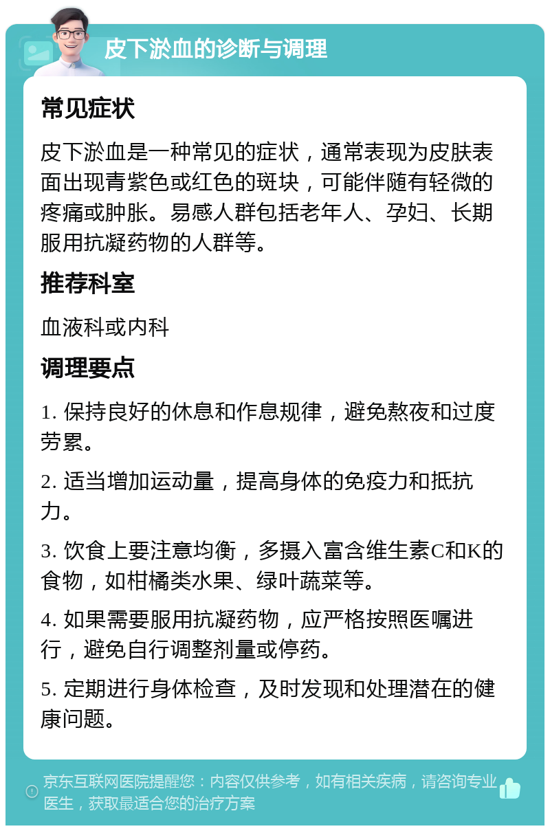 皮下淤血的诊断与调理 常见症状 皮下淤血是一种常见的症状，通常表现为皮肤表面出现青紫色或红色的斑块，可能伴随有轻微的疼痛或肿胀。易感人群包括老年人、孕妇、长期服用抗凝药物的人群等。 推荐科室 血液科或内科 调理要点 1. 保持良好的休息和作息规律，避免熬夜和过度劳累。 2. 适当增加运动量，提高身体的免疫力和抵抗力。 3. 饮食上要注意均衡，多摄入富含维生素C和K的食物，如柑橘类水果、绿叶蔬菜等。 4. 如果需要服用抗凝药物，应严格按照医嘱进行，避免自行调整剂量或停药。 5. 定期进行身体检查，及时发现和处理潜在的健康问题。