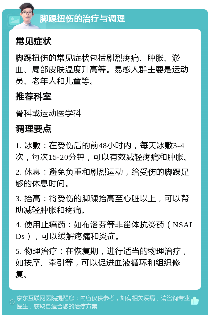 脚踝扭伤的治疗与调理 常见症状 脚踝扭伤的常见症状包括剧烈疼痛、肿胀、淤血、局部皮肤温度升高等。易感人群主要是运动员、老年人和儿童等。 推荐科室 骨科或运动医学科 调理要点 1. 冰敷：在受伤后的前48小时内，每天冰敷3-4次，每次15-20分钟，可以有效减轻疼痛和肿胀。 2. 休息：避免负重和剧烈运动，给受伤的脚踝足够的休息时间。 3. 抬高：将受伤的脚踝抬高至心脏以上，可以帮助减轻肿胀和疼痛。 4. 使用止痛药：如布洛芬等非甾体抗炎药（NSAIDs），可以缓解疼痛和炎症。 5. 物理治疗：在恢复期，进行适当的物理治疗，如按摩、牵引等，可以促进血液循环和组织修复。