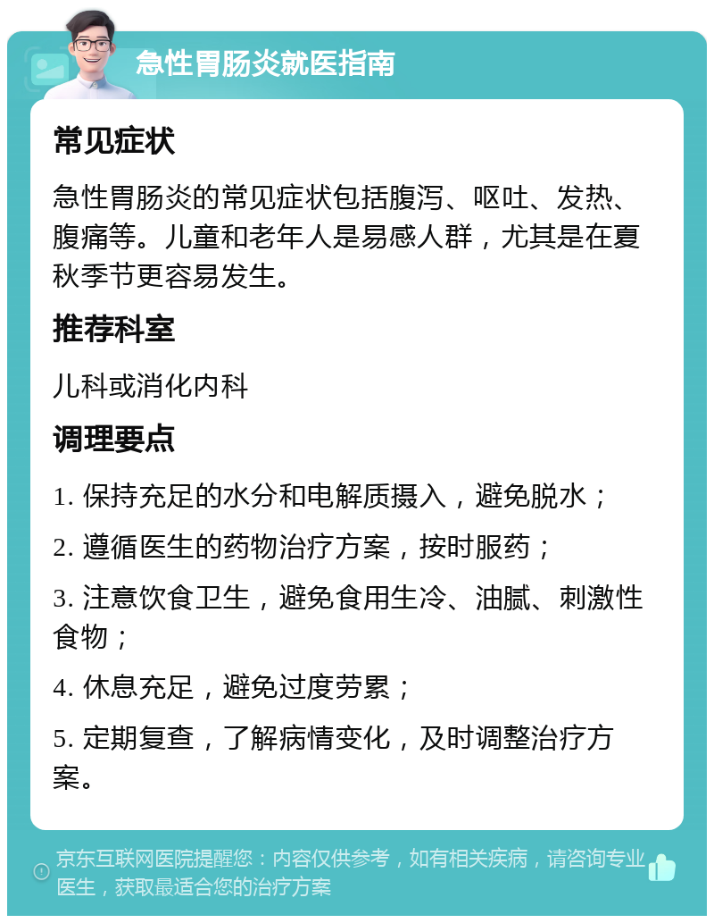 急性胃肠炎就医指南 常见症状 急性胃肠炎的常见症状包括腹泻、呕吐、发热、腹痛等。儿童和老年人是易感人群，尤其是在夏秋季节更容易发生。 推荐科室 儿科或消化内科 调理要点 1. 保持充足的水分和电解质摄入，避免脱水； 2. 遵循医生的药物治疗方案，按时服药； 3. 注意饮食卫生，避免食用生冷、油腻、刺激性食物； 4. 休息充足，避免过度劳累； 5. 定期复查，了解病情变化，及时调整治疗方案。