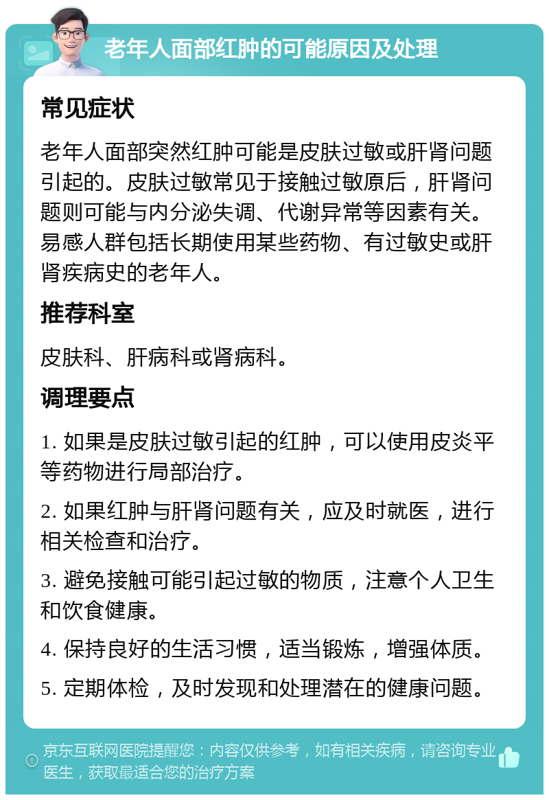 老年人面部红肿的可能原因及处理 常见症状 老年人面部突然红肿可能是皮肤过敏或肝肾问题引起的。皮肤过敏常见于接触过敏原后，肝肾问题则可能与内分泌失调、代谢异常等因素有关。易感人群包括长期使用某些药物、有过敏史或肝肾疾病史的老年人。 推荐科室 皮肤科、肝病科或肾病科。 调理要点 1. 如果是皮肤过敏引起的红肿，可以使用皮炎平等药物进行局部治疗。 2. 如果红肿与肝肾问题有关，应及时就医，进行相关检查和治疗。 3. 避免接触可能引起过敏的物质，注意个人卫生和饮食健康。 4. 保持良好的生活习惯，适当锻炼，增强体质。 5. 定期体检，及时发现和处理潜在的健康问题。