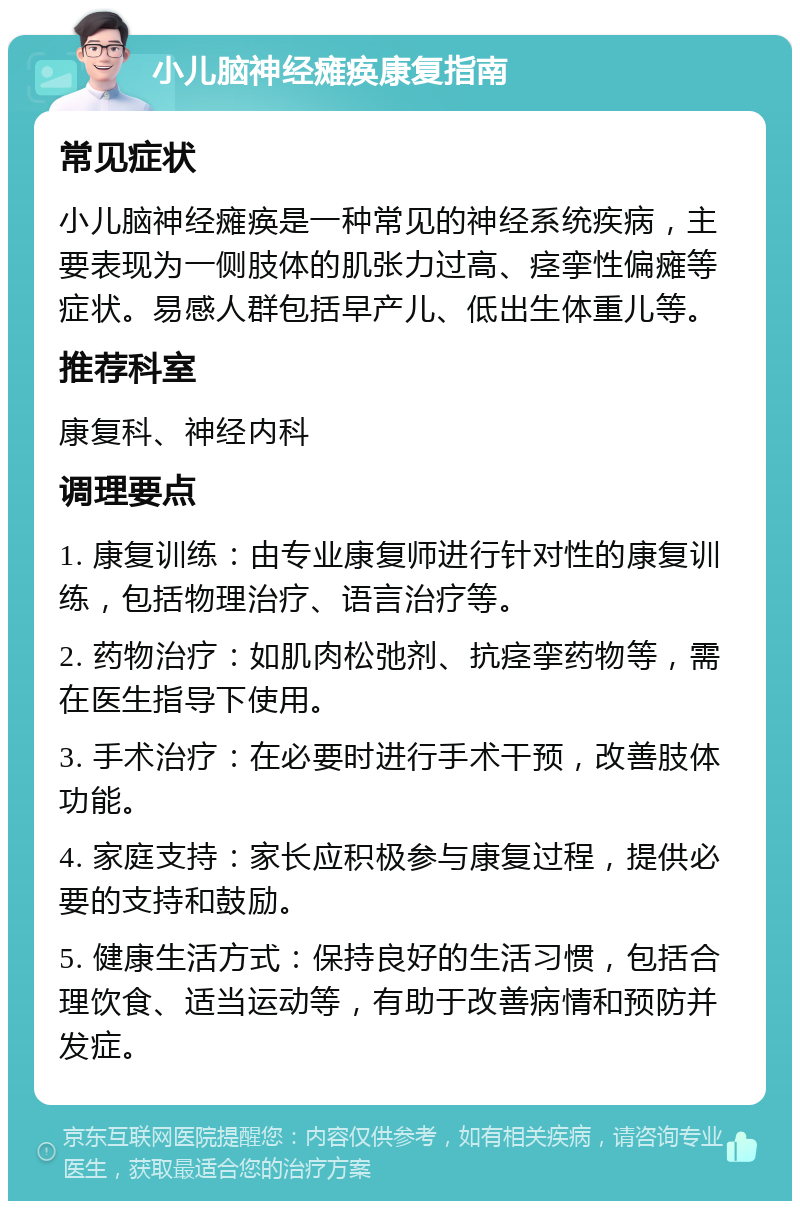 小儿脑神经瘫痪康复指南 常见症状 小儿脑神经瘫痪是一种常见的神经系统疾病，主要表现为一侧肢体的肌张力过高、痉挛性偏瘫等症状。易感人群包括早产儿、低出生体重儿等。 推荐科室 康复科、神经内科 调理要点 1. 康复训练：由专业康复师进行针对性的康复训练，包括物理治疗、语言治疗等。 2. 药物治疗：如肌肉松弛剂、抗痉挛药物等，需在医生指导下使用。 3. 手术治疗：在必要时进行手术干预，改善肢体功能。 4. 家庭支持：家长应积极参与康复过程，提供必要的支持和鼓励。 5. 健康生活方式：保持良好的生活习惯，包括合理饮食、适当运动等，有助于改善病情和预防并发症。