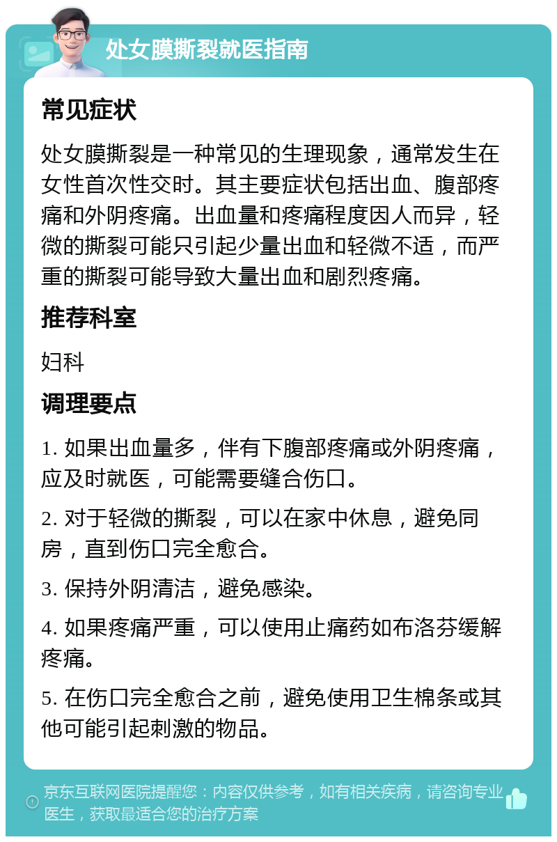 处女膜撕裂就医指南 常见症状 处女膜撕裂是一种常见的生理现象，通常发生在女性首次性交时。其主要症状包括出血、腹部疼痛和外阴疼痛。出血量和疼痛程度因人而异，轻微的撕裂可能只引起少量出血和轻微不适，而严重的撕裂可能导致大量出血和剧烈疼痛。 推荐科室 妇科 调理要点 1. 如果出血量多，伴有下腹部疼痛或外阴疼痛，应及时就医，可能需要缝合伤口。 2. 对于轻微的撕裂，可以在家中休息，避免同房，直到伤口完全愈合。 3. 保持外阴清洁，避免感染。 4. 如果疼痛严重，可以使用止痛药如布洛芬缓解疼痛。 5. 在伤口完全愈合之前，避免使用卫生棉条或其他可能引起刺激的物品。