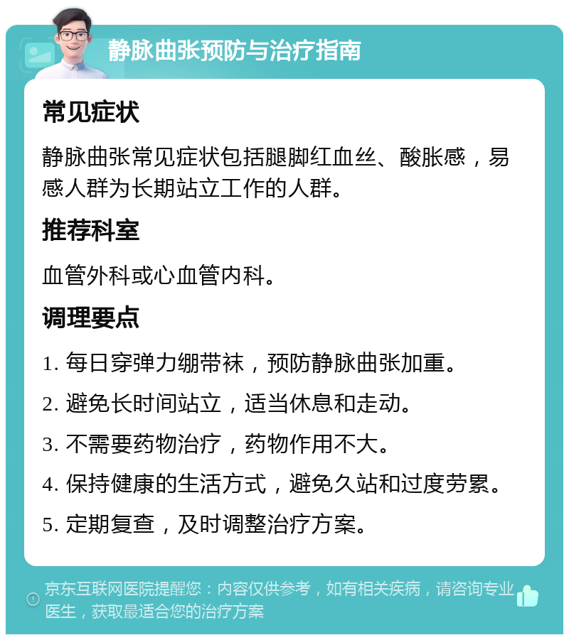 静脉曲张预防与治疗指南 常见症状 静脉曲张常见症状包括腿脚红血丝、酸胀感，易感人群为长期站立工作的人群。 推荐科室 血管外科或心血管内科。 调理要点 1. 每日穿弹力绷带袜，预防静脉曲张加重。 2. 避免长时间站立，适当休息和走动。 3. 不需要药物治疗，药物作用不大。 4. 保持健康的生活方式，避免久站和过度劳累。 5. 定期复查，及时调整治疗方案。