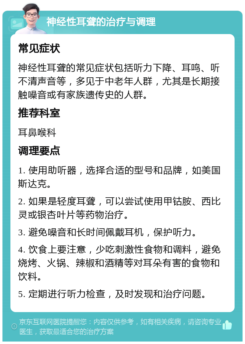 神经性耳聋的治疗与调理 常见症状 神经性耳聋的常见症状包括听力下降、耳鸣、听不清声音等，多见于中老年人群，尤其是长期接触噪音或有家族遗传史的人群。 推荐科室 耳鼻喉科 调理要点 1. 使用助听器，选择合适的型号和品牌，如美国斯达克。 2. 如果是轻度耳聋，可以尝试使用甲钴胺、西比灵或银杏叶片等药物治疗。 3. 避免噪音和长时间佩戴耳机，保护听力。 4. 饮食上要注意，少吃刺激性食物和调料，避免烧烤、火锅、辣椒和酒精等对耳朵有害的食物和饮料。 5. 定期进行听力检查，及时发现和治疗问题。