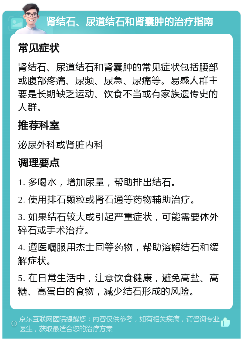 肾结石、尿道结石和肾囊肿的治疗指南 常见症状 肾结石、尿道结石和肾囊肿的常见症状包括腰部或腹部疼痛、尿频、尿急、尿痛等。易感人群主要是长期缺乏运动、饮食不当或有家族遗传史的人群。 推荐科室 泌尿外科或肾脏内科 调理要点 1. 多喝水，增加尿量，帮助排出结石。 2. 使用排石颗粒或肾石通等药物辅助治疗。 3. 如果结石较大或引起严重症状，可能需要体外碎石或手术治疗。 4. 遵医嘱服用杰士同等药物，帮助溶解结石和缓解症状。 5. 在日常生活中，注意饮食健康，避免高盐、高糖、高蛋白的食物，减少结石形成的风险。