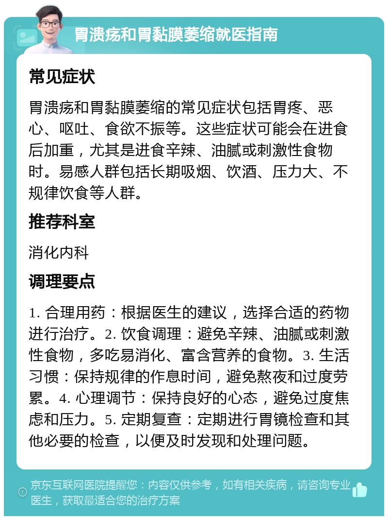 胃溃疡和胃黏膜萎缩就医指南 常见症状 胃溃疡和胃黏膜萎缩的常见症状包括胃疼、恶心、呕吐、食欲不振等。这些症状可能会在进食后加重，尤其是进食辛辣、油腻或刺激性食物时。易感人群包括长期吸烟、饮酒、压力大、不规律饮食等人群。 推荐科室 消化内科 调理要点 1. 合理用药：根据医生的建议，选择合适的药物进行治疗。2. 饮食调理：避免辛辣、油腻或刺激性食物，多吃易消化、富含营养的食物。3. 生活习惯：保持规律的作息时间，避免熬夜和过度劳累。4. 心理调节：保持良好的心态，避免过度焦虑和压力。5. 定期复查：定期进行胃镜检查和其他必要的检查，以便及时发现和处理问题。